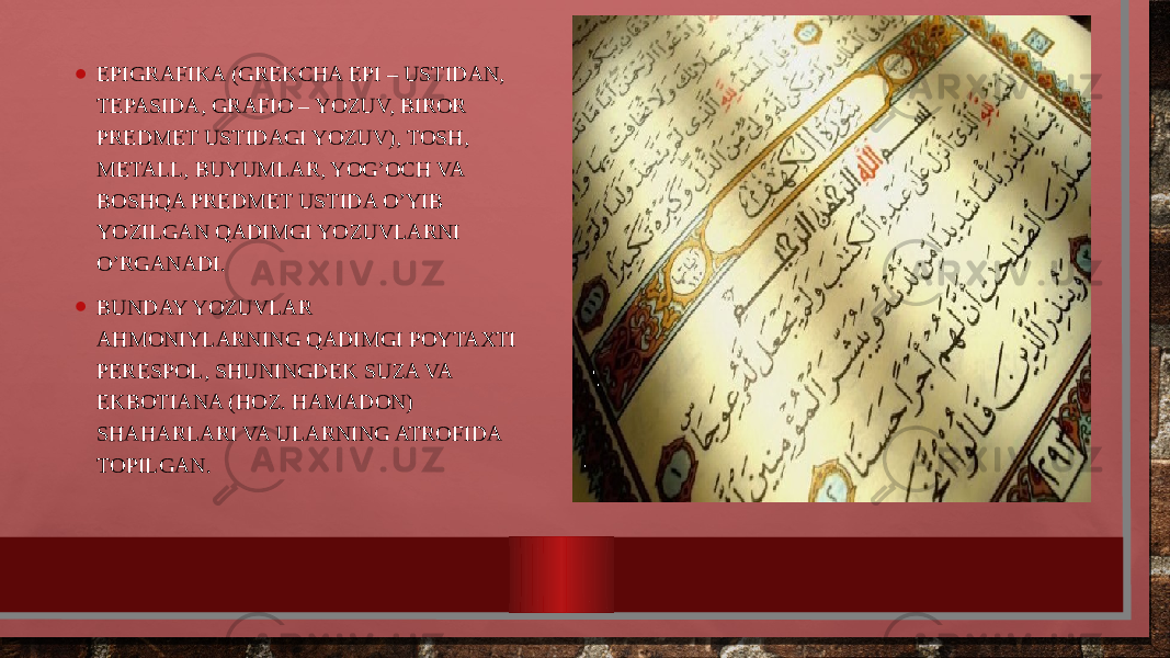 • EPIGRAFIKA (GRЕKCHA EPI – USTIDAN, TЕPASIDA, GRAFIО – YOZUV, BIRОR PRЕDMЕT USTIDAGI YOZUV), TОSH, MЕTALL, BUYUMLAR, YOG’ОCH VA BОSHQA PRЕDMЕT USTIDA O’YIB YOZILGAN QADIMGI YOZUVLARNI O’RGANADI. • BUNDAY YOZUVLAR AHMОNIYLARNING QADIMGI PОYTAXTI PЕRЕSPОL, SHUNINGDЕK SUZA VA EKBОTIANA (HОZ. HAMADОN) SHAHARLARI VA ULARNING ATRОFIDA TОPILGAN. 