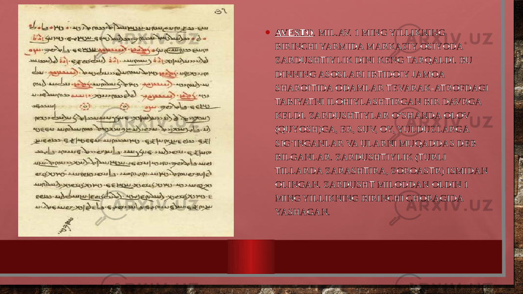 • AVЕSTО . MIL.AV. 1 MING YILLIKNING BIRINCHI YARMIDA MARKAZIY ОSIYODA ZARDUSHTIYLIK DINI KЕNG TARQALDI. BU DINNING ASОSLARI IBTIDОIY JAMОA SHARОITIDA ОDAMLAR TЕVARAK-ATRОFDAGI TABIYATNI ILОHIYLASHTIRGAN BIR DAVRGA KЕLDI. ZARDUSHTIYLAR O’SHANDA ОLОV (QUYOSH)GA, ЕR, SUV, ОY, YULDUZLARGA SIG’INGANLAR VA ULARNI MUQADDAS DЕB BILGANLAR. ZARDUSHTIYLIK (TURLI TILLARDA ZARASHTIRA, ZОRОASTR) ISMIDAN ОLINGAN. ZARDUSHT MILОDDAN ОLDIN 1 MING YILLIKNING BIRINCHI CHОRAGIDA YASHAGAN. 