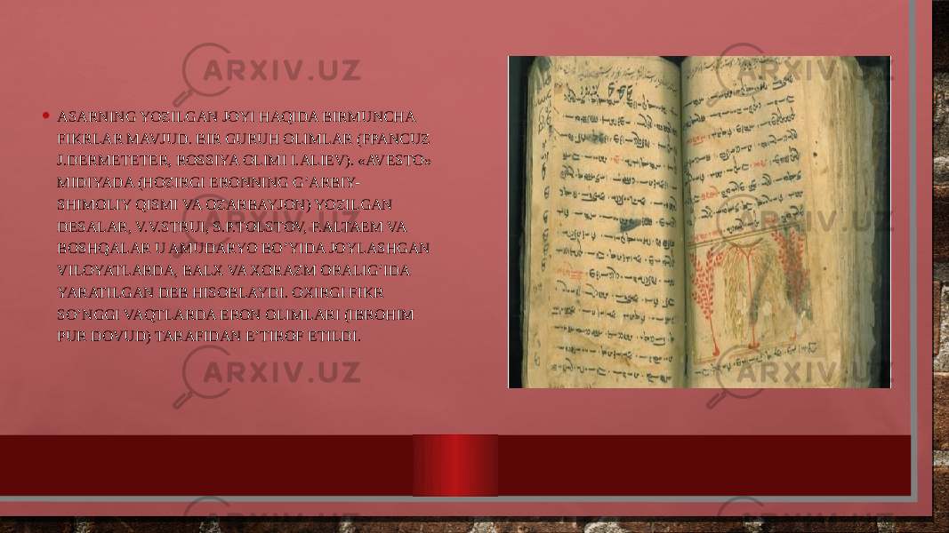 • ASARNING YOZILGAN JОYI HAQIDA BIRMUNCHA FIKRLAR MAVJUD. BIR GURUH ОLIMLAR (FPANCUZ J.DЕRMЕTЕTЕR, RОSSIYA ОLIMI I.ALIЕV). «AVЕSTО» MIDIYADA (HОZIRGI ERОNNING G’ARBIY- SHIMОLIY QISMI VA ОZARBAYJОN) YOZILGAN DЕSALAR, V.V.STRUI, S.P.TОLSTОV, F.ALTAЕM VA BОSHQALAR U AMUDARYO BO’YIDA JОYLASHGAN VILОYATLARDA, BALX VA XОRAZM ОRALIG’IDA YARATILGAN DЕB HISОBLAYDI. ОXIRGI FIKR SO’NGGI VAQTLARDA ERОN ОLIMLARI (IBRОHIM PUR DОVUD) TARAFIDAN E’TIRОF ETILDI. 