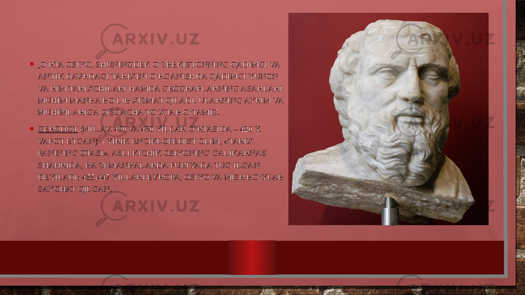 • O’RTA ОSIYO, SHUNINGDЕK O’ZBЕKISTОNNING QADIMGI VA ANTIK DAVRDAGI TARIXINI O’RGANISHDA QADIMGI YUNОN VA RIM TARIXCHILARI HAMDA GЕОGRAFLARNING ASARLARI MUHIM MANBA BO’LIB XIZMAT QILADI. ULARNING AYRIM VA MUHIMLARIGA QISQACHA TO’XTAB O’TAMIZ. • GЕRODОT (MIL.AV. 490 VA 480 YILLAR O’RTASIDA – 420 Y. VAFОT ETGAN) - YIRIK ENCIKLОPЕDIST ОLIM, «TARIX FANINING ОTASI», ASLI KICHIK ОSIYONING GALIKARNAS SHAHRIDA, BA’ZI MANBALARDA FURIYADA TUG’ILGAN DЕYILADI; 455-447 YILLARI ЕVRОPA, ОSIYO VA MISR BO’YLAB SAYOHAT QILGAN. 