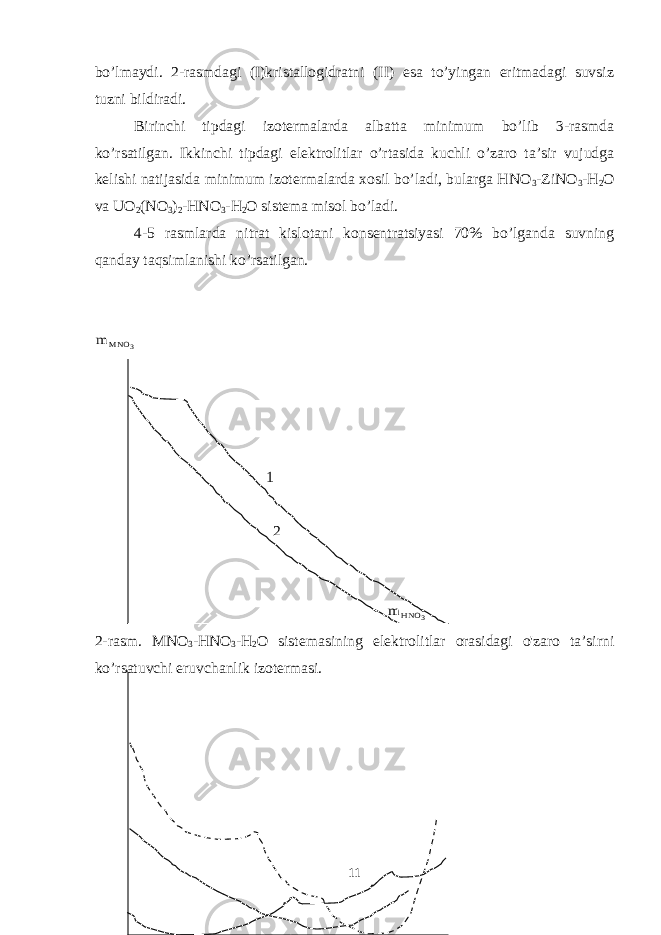 bo’lmaydi. 2-rasmdagi (I)kristallogidratni (II) esa to’yingan eritmadagi suvsiz tuzni bildiradi. Birinchi tipdagi izotermalarda albatta minimum bo’lib 3-rasmda ko’rsatilgan. Ikkinchi tipdagi elektrolitlar o’rtasida kuchli o’zaro ta’sir vujudga kelishi natijasida minimum izotermalarda xosil bo’ladi, bularga HNO 3 -ZiNO 3 -H 2 O va UO 2 (NO 3 ) 2 -HNO 3 -H 2 O sistema misol bo’ladi. 4-5 rasmlarda nitrat kislotani konsentratsiyasi 70% bo’lganda suvning qanday taqsimlanishi ko’rsatilgan.3 MNO m 1 2 3 HNO m 2-rasm. MNO 3 - HNO 3 - H 2 O sistemasining elektrolitlar orasidagi o &#39; zaro ta ’ sirni ko ’ rsatuvchi eruvchanlik izotermasi . 11 