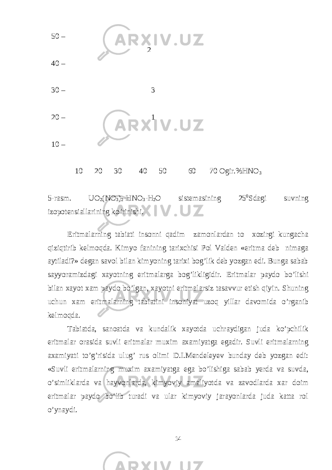  50 – 2 40 – 30 – 3 20 – 1 10 – 10 20 30 40 50 60 70 Ogir.%HNO 3 5-rasm. UO 2 (NO 3 ) 2 -HNO 3 -H 2 O sistemasining 25 0 Sdagi suvning izopotensiallarining ko’rinishi. Eritmalarning tabiati insonni qadim zamonlardan to xozirgi kungacha qiziqtirib kelmoqda. Kimyo fanining tarixchisi Pol Valden «eritma deb nimaga aytiladi?» degan savol bilan kimyoning tarixi bog’lik deb yozgan edi. Bunga sabab sayyoramizdagi xayotning eritmalarga bog’likligidir. Eritmalar paydo bo’lishi bilan xayot xam paydo bo’lgan, xayotni eritmalarsiz tasavvur etish qiyin. Shuning uchun xam eritmalarning tabiatini insoniyat uzoq yillar davomida o’rganib kelmoqda. Tabiatda, sanoatda va kundalik xayotda uchraydigan juda ko’pchilik eritmalar orasida suvli eritmalar muxim axamiyatga egadir. Suvli eritmalarning axamiyati to’g’risida ulug’ rus olimi D.I.Mendeleyev bunday deb yozgan edi: «Suvli eritmalarning muxim axamiyatga ega bo’lishiga sabab yerda va suvda, o’simliklarda va hayvonlarda, kimyoviy amaliyotda va zavodlarda xar doim eritmalar paydo bo’lib turadi va ular kimyoviy jarayonlarda juda katta rol o’ynaydi. 14 