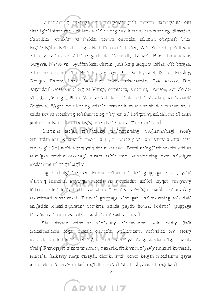 Eritmalarning nazariya va amaliyotda juda muxim axamiyatga ega ekanligini isbotlovchi dalillardan biri bu eng buyuk tabiatshunoslarning, filosoflar, alximiklar, ximiklar va fiziklar nomini eritmalar tabiatini o’rganish bilan bog’likligidir. Eritmalarning tabiati Demokrit, Platon, Aristotellarni qiziqtirgan. Erish va eritmalar sirini o’rganishda Gassendi, Lemeri, Boyl, Lomonosov, Burgave, Marvo va Byuffon kabi olimlar juda ko’p tadqiqot ishlari olib borgan. Eritmalar masalasi bilan Bertolle, Lavuazye, Pru, Bertlo, Devi, Daniel, Faradey, Grotgus, Petrov, Lens, Bersellius, Lovits, Mechermix, Gey-Lyussak, Bio, Pogendorf, Gess, Guldberg va Vaage, Avagadro, Arrenius, Tomsen, Sentelerde- Vill, Raul, Vantgof, Plank, Van-der-Vals kabi olimlar keldi. Masalan, nemis vrachi Goffman, “Agar metallarning erishini mexanik maydalanish deb tushunilsa, u xolda suv va metalning solishtirma og’irligi xar xil bo’lganligi sababli metall erish protsessi o’tgan idishning tagiga cho’kishi kerak edi” deb ko’rsatadi. Eritmalar tabiati to’g’risidagi ta’limotlarning rivojlanishidagi asosiy etaplardan biri Bertolle ta’limoti bo’lib, u fizikaviy va ximiyaviy o’zaro ta’sir orasidagi sifat jixatidan farq yo’q deb xisoblaydi. Bertollening fikricha erituvchi va eriydigan modda orasidagi o’zaro ta’sir xam erituvchining xam eriydigan moddaning tabiatiga bog’liq. Ingliz ximigi Tomson barcha eritmalarni ikki gruppaga buladi, ya’ni ularning birinchisi eriydigan modda va eruvchidan tashkil topgan ximiyaviy birikmalar bo’lib, ikkinchisi esa shu erituvchi va eriydigan moddalarning oddiy aralashmasi xisoblanadi. Birinchi gruppaga kiradigan eritmalarning to’yinishi natijasida kristallogidratlar cho’kma xolida paydo bo’lsa, ikkinchi gruppaga kiradigan eritmalar esa kristallogidratlarni xosil qilmaydi. Shu davrda eritmalar ximiyaviy birikmalarmi yoki oddiy fizik aralashmalarmi degan masala eritmalar problemasini yechishda eng asosiy masalalardan biri bo’lib qoldi. Ana shu masalani yechishga xarakat qilgan nemis ximigi Frankgeym o’zaro ta’sirning mexanik, fizik va ximiyaviy turlarini ko’rsatib, eritmalar fizikaviy turga qaraydi, chunki erish uchun ketgan moddalarni qayta olish uchun fizikaviy metod-bug’latish metodi ishlatiladi, degan fikrga keldi. 15 