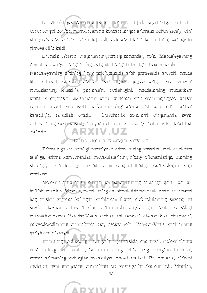 D.I.Mendeleyev Arreniusning bu fikrini faqat juda suyultirilgan eritmalar uchun to’g’ri bo’lishi mumkin, ammo konsentrlangan eritmalar uchun asosiy rolni ximiyaviy o’zaro ta’sir etish bajaradi, deb o’z fikrini to umrining oxirigacha ximoya qilib keldi. Eritmalar tabiatini o’rganishning xozirgi zamondagi xolati Mendeleyevning Arrenius nazariyasi to’g’risidagi aytganlari to’g’ri ekanligini isbotlamoqda. Mendeleyevning o’zining ilmiy tadqiqotlarida erish protsessida eruvchi modda bilan erituvchi orasidagi o’zaro ta’sir natijasida paydo bo’lgan kuch eruvchi moddalarning kristallik panjarasini buzishligini, moddalarning mustaxkam kristallik panjarasini buzish uchun kerak bo’ladigan katta kuchning paydo bo’lishi uchun erituvchi va eruvchi modda orasidagi o’zaro ta’sir xam katta bo’lishi kerakligini ta’kidlab o’tadi. Eruvchanlik xolatlarni o’rganishda avval erituvchining xossa-xususiyatlari, strukturalari va nazariy fikrlar ustida to’xtalish lozimdir. Eritmalarga oid xozirgi nazariyalar Eritmalarga oid xozirgi nazariyalar eritmalarning xossalari molekulalararo ta’sirga, eritma komponentlari molekulalarining nisbiy o’lchamlariga, ularning shakliga, bir-biri bilan yaralashish uchun bo’lgan intilishga bog’lik degan fikrga asoslanadi. Molekulalararo ta’sir eritma komponentlarining tabiatiga qarab xar xil bo’lishi mumkin. Masalan, metallarning qotishmalarida molekulalararo ta’sir metal bog’lanishni vujudga keltirgan kuchlardan iborat, elektrolitlarning suvdagi va suvdan boshqa erituvchilardagi eritmalarida zaryadlangan ionlar orasidagi munosabat xamda Van-der-Vaals kuchlari rol uynaydi, dielektriklar, chunonchi, uglevodorodlarning eritmalarida esa, asosiy rolni Van-der-Vaals kuchlarining qariyb o’zi o’ynaydi. Eritmalarga oid xozirgi nazariyalarni yaratishda, eng avval, molekulalararo ta’sir haqidagi ma’lumotlar )qisman eritmaning tuzilishi to’g’risidagi ma’lumotlar) asosan eritmaning soddagina molekulyar modeli tuziladi. Bu modelda, birinchi navbatda, ayni gruppadagi eritmalarga oid xususiyatlar aks ettiriladi. Masalan, 17 