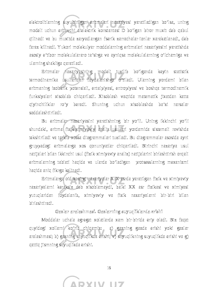 elektrolitlarning suyultirilgan eritmalari nazariyasi yaratiladigan bo’lsa, uning modeli uchun erituvchi dielektrik konstantasi D bo’lgan biror muxit deb qabul qilinadi va bu muxitda zaryadlangan fserik zarrachalar-ionlar xarakatlanadi, deb faraz kilinadi. Yukori molekulyar moddalarning eritmalari nazariyasini yaratishda asosiy e’tibor molekulalararo ta’sirga va ayniqsa molekulalarning o’lchamiga va ularning shakliga qaratiladi. Eritmalar nazariyasining modeli tuzilib bo’lganda keyin statistik termodinamika usullaridan foydalanishga o’tiladi. Ularning yordami bilan eritmaning izobarik potensiali, entalpiyasi, entropiyasi va boshqa termodinamik funksiyalari xisoblab chiqariladi. Xisoblash vaqtida matematik jixatdan katta qiyinchiliklar ro’y beradi. Shuning uchun xisoblashda ba’zi narsalar soddalashtiriladi. Bu eritmalar nazariyasini yaratishning bir yo’li. Uning ikkinchi yo’li shundaki, eritma fizik-ximiyaviy analiz usullari yordamida sistemali ravishda tekshiriladi va tarkib-xossa diagrammalari tuziladi. Bu diagrammalar asosida ayni gruppadagi eritmalarga xos qonuniyatlar chiqariladi. Birinchi nazariya usul natijalari bilan ikkinchi usul (fizik-ximiyaviy analiz) natijalarini birlashtirish orqali eritmalarning tabiati haqida va ularda bo’ladigan protsesslarning mexanizmi haqida aniq fikrga kelinadi. Eritmalarga oid xozirgi nazariyalar XIX asrda yaratilgan fizik va ximiyaviy nazariyalarni keraksiz deb xisoblamaydi, balki XX asr fizikasi va ximiyasi yutuqlaridan foydalanib, ximiyaviy va fizik nazariyalarni bir-biri bilan birlashtiradi. Gazlar aralashmasi. Gazlarning suyuqliklarda erishi Moddalar uchala agregat xolatlarda xam bir-birida eriy oladi. Biz faqat quyidagi xollarni ko’rib chiqamiz: a) gazning gazda erishi yoki gazlar aralashmasi; b) gazning suyuqlikda erishi; v) suyuqlikning suyuqlikda erishi va g) qattiq jismning suyuqlikda erishi. 18 