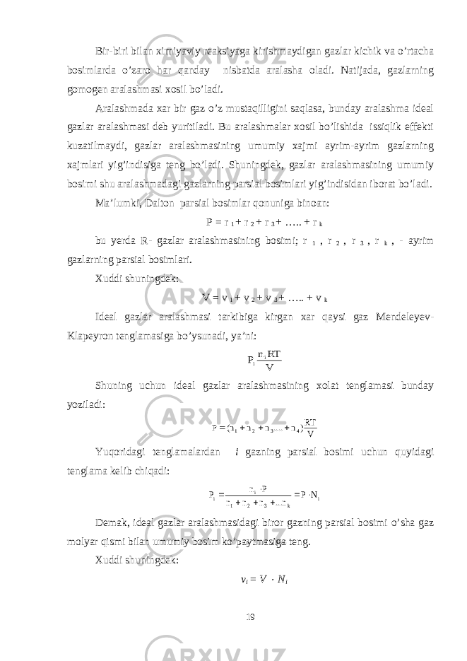 Bir-biri bilan ximiyaviy reaksiyaga kirishmaydigan gazlar kichik va o’rtacha bosimlarda o’zaro har qanday nisbatda aralasha oladi. Natijada, gazlarning gomogen aralashmasi xosil bo’ladi. Aralashmada xar bir gaz o’z mustaqilligini saqlasa, bunday aralashma ideal gazlar aralashmasi deb yuritiladi. Bu aralashmalar xosil bo’lishida issiqlik effekti kuzatilmaydi, gazlar aralashmasining umumiy xajmi ayrim-ayrim gazlarning xajmlari yig’indisiga teng bo’ladi. Shuningdek, gazlar aralashmasining umumiy bosimi shu aralashmadagi gazlarning parsial bosimlari yig’indisidan iborat bo’ladi. Ma’lumki, Dalton parsial bosimlar qonuniga binoan: P = r 1 + r 2 + r 3 + ….. + r k bu yerda R- gazlar aralashmasining bosimi; r 1 , r 2 , r 3 , r k , - ayrim gazlarning parsial bosimlari. Xuddi shuningdek: V = v 1 + v 2 + v 3 + ….. + v k Ideal gazlar aralashmasi tarkibiga kirgan xar qaysi gaz Mendeleyev- Klapeyron tenglamasiga bo’ysunadi, ya’ni:V RT n P i i Shuning uchun ideal gazlar aralashmasining xolat tenglamasi bunday yoziladi: V RT) n .... n n n( P 4 3 2 1     Yuqoridagi tenglamalardan i gazning parsial bosimi uchun quyidagi tenglama kelib chiqadi: i k 3 2 1 i i N P n... n n n P n P        Demak, ideal gazlar aralashmasidagi biror gazning parsial bosimi o’sha gaz molyar qismi bilan umumiy bosim ko’paytmasiga teng. Xuddi shuningdek: v i = V  N i 19 