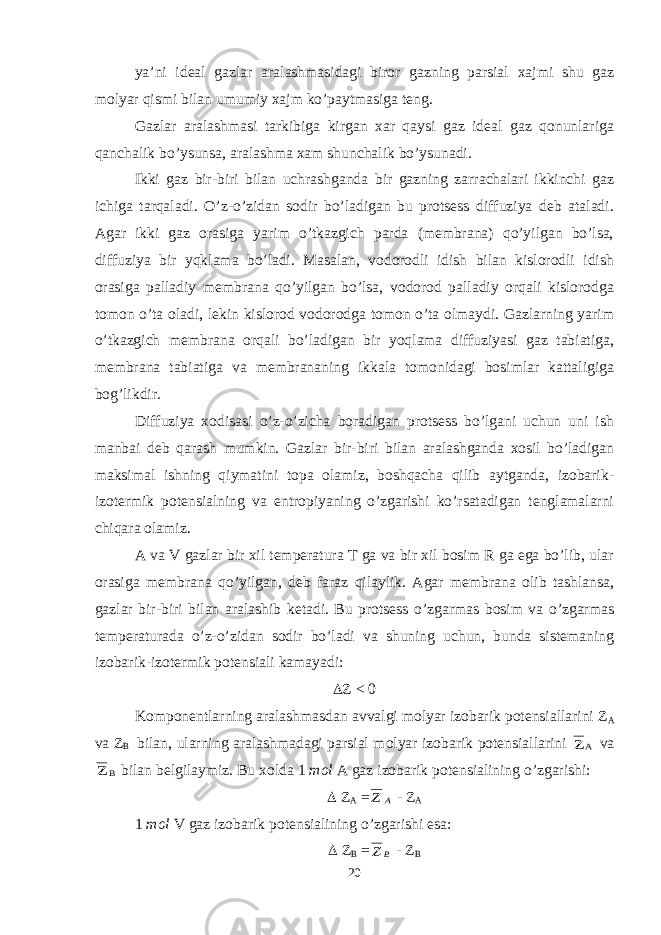 ya’ni ideal gazlar aralashmasidagi biror gazning parsial xajmi shu gaz molyar qismi bilan umumiy xajm ko’paytmasiga teng. Gazlar aralashmasi tarkibiga kirgan xar qaysi gaz ideal gaz qonunlariga qanchalik bo’ysunsa, aralashma xam shunchalik bo’ysunadi. Ikki gaz bir-biri bilan uchrashganda bir gazning zarrachalari ikkinchi gaz ichiga tarqaladi. O’z-o’zidan sodir bo’ladigan bu protsess diffuziya deb ataladi. Agar ikki gaz orasiga yarim o’tkazgich parda (membrana) qo’yilgan bo’lsa, diffuziya bir yqklama bo’ladi. Masalan, vodorodli idish bilan kislorodli idish orasiga palladiy membrana qo’yilgan bo’lsa, vodorod palladiy orqali kislorodga tomon o’ta oladi, lekin kislorod vodorodga tomon o’ta olmaydi. Gazlarning yarim o’tkazgich membrana orqali bo’ladigan bir yoqlama diffuziyasi gaz tabiatiga, membrana tabiatiga va membrananing ikkala tomonidagi bosimlar kattaligiga bog’likdir. Diffuziya xodisasi o’z-o’zicha boradigan protsess bo’lgani uchun uni ish manbai deb qarash mumkin. Gazlar bir-biri bilan aralashganda xosil bo’ladigan maksimal ishning qiymatini topa olamiz, boshqacha qilib aytganda, izobarik- izotermik potensialning va entropiyaning o’zgarishi ko’rsatadigan tenglamalarni chiqara olamiz. A va V gazlar bir xil temperatura T ga va bir xil bosim R ga ega bo’lib, ular orasiga membrana qo’yilgan, deb faraz qilaylik. Agar membrana olib tashlansa, gazlar bir-biri bilan aralashib ketadi. Bu protsess o’zgarmas bosim va o’zgarmas temperaturada o’z-o’zidan sodir bo’ladi va shuning uchun, bunda sistemaning izobarik-izotermik potensiali kamayadi:  Z < 0 Komponentlarning aralashmasdan avvalgi molyar izobarik potensiallarini Z A va Z B bilan, ularning aralashmadagi parsial molyar izobarik potensiallarini A Z va B Z bilan belgilaymiz. Bu xolda 1 mol A gaz izobarik potensialining o’zgarishi:  Z A = A Z - Z A 1 mol V gaz izobarik potensialining o’zgarishi esa:  Z B = B Z - Z B 20 