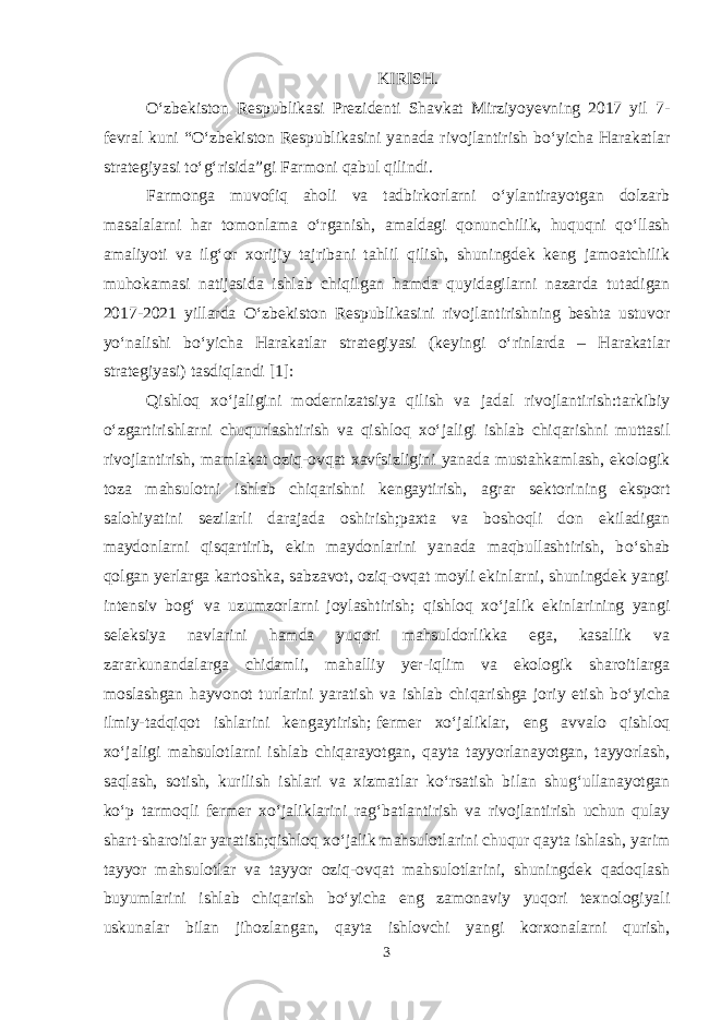 KIRISH. О ‘zbekiston Respublikasi Prezidenti Shavkat Mirziyoyevning 2017 yil 7- fevral kuni “ О ‘zbekiston Respublikasini yanada rivojlantirish b о ‘yicha Harakatlar strategiyasi t о ‘g‘risida”gi Farmoni qabul qilindi. Farmonga muvofiq aholi va tadbirkorlarni о ‘ylantirayotgan dolzarb masalalarni har tomonlama о ‘rganish, amaldagi qonunchilik, huquqni q о ‘llash amaliyoti va ilg‘or xorijiy tajribani tahlil qilish, shuningdek keng jamoatchilik muhokamasi natijasida ishlab chiqilgan hamda quyidagilarni nazarda tutadigan 2017-2021 yillarda О ‘zbekiston Respublikasini rivojlantirishning beshta ustuvor y о ‘nalishi b о ‘yicha Harakatlar strategiyasi (keyingi о ‘rinlarda – Harakatlar strategiyasi) tasdiqlandi [1]: Qishloq x о ‘jaligini modernizatsiya qilish va jadal rivojlantirish:tarkibiy о ‘zgartirishlarni chuqurlashtirish va qishloq x о ‘jaligi ishlab chiqarishni muttasil rivojlantirish, mamlakat oziq-ovqat xavfsizligini yanada mustahkamlash, ekologik toza mahsulotni ishlab chiqarishni kengaytirish, agrar sektorining eksport salohiyatini sezilarli darajada oshirish;paxta va boshoqli don ekiladigan maydonlarni qisqartirib, ekin maydonlarini yanada maqbullashtirish, b о ‘shab qolgan yerlarga kartoshka, sabzavot, oziq-ovqat moyli ekinlarni, shuningdek yangi intensiv bog‘ va uzumzorlarni joylashtirish; qishloq x о ‘jalik ekinlarining yangi seleksiya navlarini hamda yuqori mahsuldorlikka ega, kasallik va zararkunandalarga chidamli, mahalliy yer-iqlim va ekologik sharoitlarga moslashgan hayvonot turlarini yaratish va ishlab chiqarishga joriy etish b о ‘yicha ilmiy-tadqiqot ishlarini kengaytirish;   fermer x о ‘jaliklar, eng avvalo qishloq x о ‘jaligi mahsulotlarni ishlab chiqarayotgan, qayta tayyorlanayotgan, tayyorlash, saqlash, sotish, kurilish ishlari va xizmatlar k о ‘rsatish bilan shug‘ullanayotgan k о ‘p tarmoqli fermer x о ‘jaliklarini rag‘batlantirish va rivojlantirish uchun qulay shart-sharoitlar yaratish;qishloq x о ‘jalik mahsulotlarini chuqur qayta ishlash, yarim tayyor mahsulotlar va tayyor oziq-ovqat mahsulotlarini, shuningdek qadoqlash buyumlarini ishlab chiqarish b о ‘yicha eng zamonaviy yuqori texnologiyali uskunalar bilan jihozlangan, qayta ishlovchi yangi korxonalarni qurish, 3 