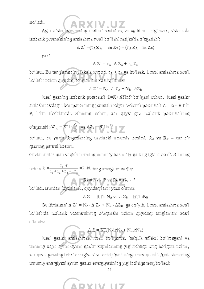 Bo’ladi. Agar o’sha gazlarning mollari sonini n A va n B bilan belgilasak, sistemada izobarik potensialning aralashma xosil bo’lishi natijasida o’zgarishi:  Z` =(n AA Z + n B B Z ) – (n A Z A + n B Z B ) yoki  Z` = n A  Z A + n B Z B bo’ladi. Bu tenglamaning ikkala tomoni n A + n B ga bo’lsak, 1 mol aralashma xosil bo’lishi uchun quyidagi tenglamani xosil qilamiz:  Z` = N A  Z A + N B  Z B Ideal gazning izobarik potensiali Z=K+RT ln P bo’lgani uchun, ideal gazlar aralashmasidagi i komponentning portsial molyar izobarik potensiali Z i =R i + RT ln P i bilan ifodalanadi. Shuning uchun, xar qaysi gaz izobarik potensialning o’zgarishi: P P ln RT Z A A   va P P ln RT Z B B  bo’ladi, bu yerda R-gazlarning dastlabki umumiy bosimi, R A va R V – xar bir gazning parsial bosimi. Gazlar aralashgan vaqtda ularning umumiy bosimi R ga tengligicha qoldi. Shuning uchun i k 3 2 1 i i N P n... n n n P n P        tenglamaga muvofiq: R A = N A  P va R V = N V  P bo’ladi. Bundan foydalanib, quyidagilarni yoza olamiz:  Z` = RTlnN A va  Z B = RTlnN B Bu ifodalarni  Z` = N A  Z A + N B  Z B ga qo’yib, 1 mol aralashma xosil bo’lishida izobarik potensialning o’zgarishi uchun quyidagi tenglamani xosil qilamiz:  Z = RT(N A lnN A + N B lnN B ) Ideal gazlar aralashmasi xosil bo’lganda, issiqlik effekti bo’lmagani va umumiy xajm ayrim-ayrim gazlar xajmlarining yig’indisiga teng bo’lgani uchun, xar qaysi gazning ichki energiyasi va entalpiyasi o’zgarmay qoladi. Aralashmaning umumiy energiyasi ayrim gazlar energiyasining yig’indisiga teng bo’ladi: 21 