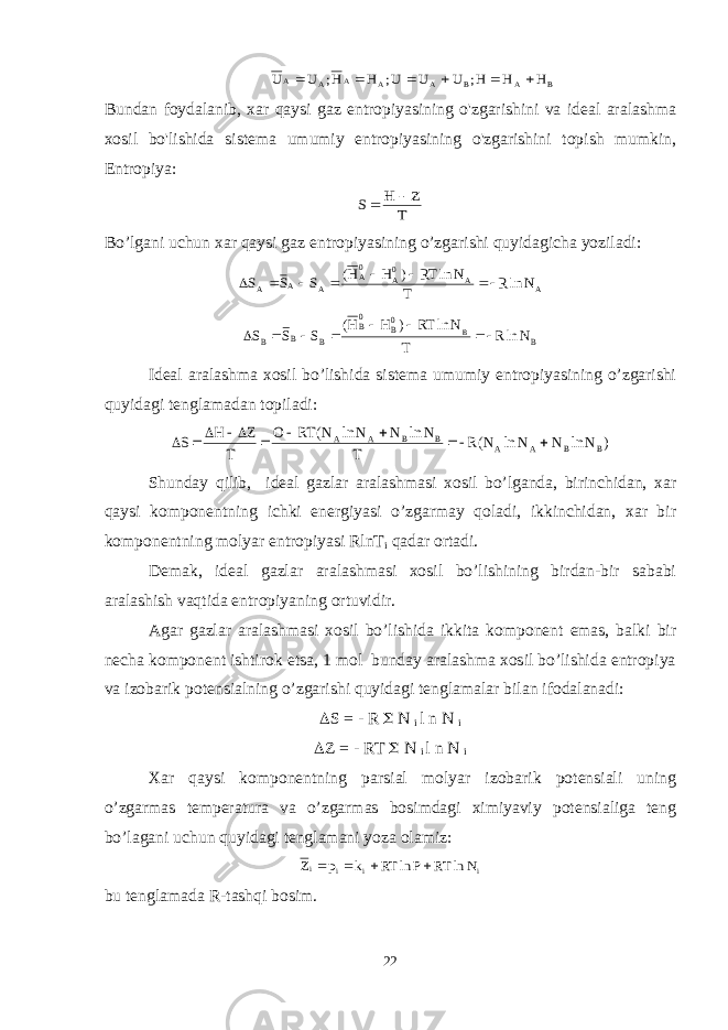 B A B A A A A A H H H; U U U; H H; U U      Bundan foydalanib, xar qaysi gaz entropiyasining o&#39;zgarishini va ideal aralashma xosil bo&#39;lishida sistema umumiy entropiyasining o&#39;zgarishini topish mumkin, Entropiya: T Z H S   Bo ’ lgani uchun xar qaysi gaz entropiyasining o ’ zgarishi quyidagicha yoziladi : A A 0A 0A A A A N lnR T N ln RT ) H H( S S S        B 0B 0B B B B N lnR T N ln RT ) H H( S S S B        Ideal aralashma xosil bo’lishida sistema umumiy entropiyasining o’zgarishi quyidagi tenglamadan topiladi: ) N ln N N ln N(R T N ln N N ln N( RT O T Z H S B B A A B B A A          Shunday qilib, ideal gazlar aralashmasi xosil bo’lganda, birinchidan, xar qaysi komponentning ichki energiyasi o’zgarmay qoladi, ikkinchidan, xar bir komponentning molyar entropiyasi RlnT i qadar ortadi. Demak, ideal gazlar aralashmasi xosil bo’lishining birdan-bir sababi aralashish vaqtida entropiyaning ortuvidir. Agar gazlar aralashmasi xosil bo’lishida ikkita komponent emas, balki bir necha komponent ishtirok etsa, 1 mol bunday aralashma xosil bo’lishida entropiya va izobarik potensialning o’zgarishi quyidagi tenglamalar bilan ifodalanadi:  S = - R  N i l n N i  Z = - RT  N i l n N i Xar qaysi komponentning parsial molyar izobarik potensiali uning o’zgarmas temperatura va o’zgarmas bosimdagi ximiyaviy potensialiga teng bo’lagani uchun quyidagi tenglamani yoza olamiz: i i i i N ln RT P ln RT k p Z     bu tenglamada R-tashqi bosim. 22 