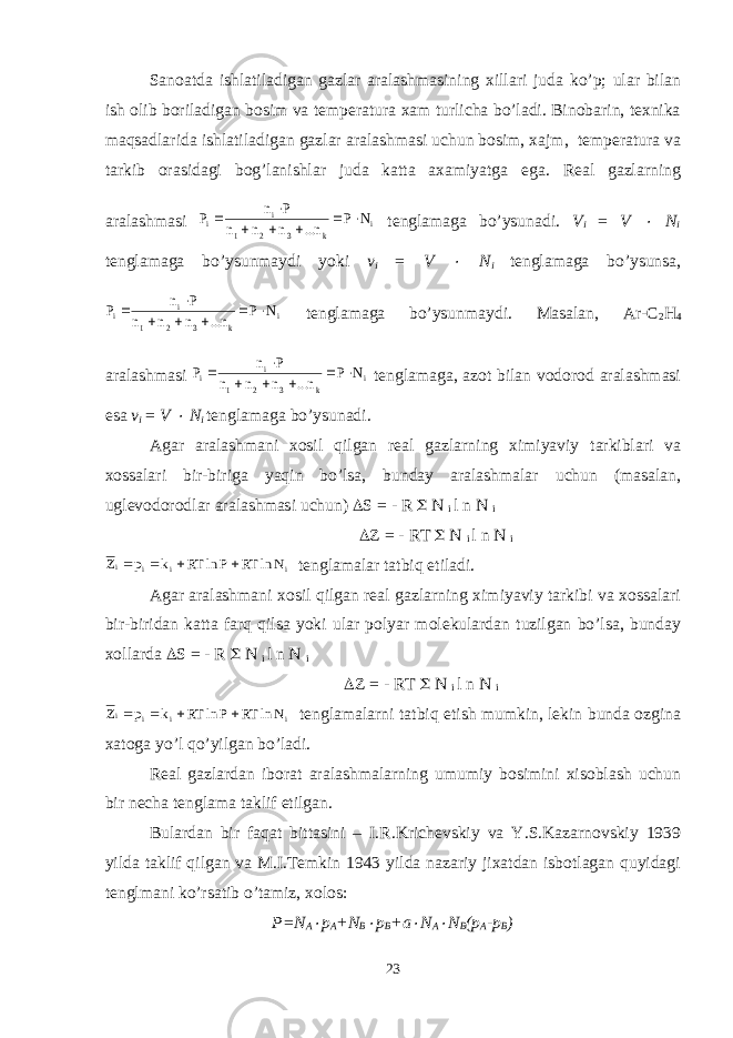 Sanoatda ishlatiladigan gazlar aralashmasining xillari juda ko’p; ular bilan ish olib boriladigan bosim va temperatura xam turlicha bo’ladi. Binobarin, texnika maqsadlarida ishlatiladigan gazlar aralashmasi uchun bosim, xajm, temperatura va tarkib orasidagi bog’lanishlar juda katta axamiyatga ega. Real gazlarning aralashmasi i k 3 2 1 i i N P n... n n n P n P        tenglamaga bo’ysunadi. V i = V  N i tenglamaga bo’ysunmaydi yoki v i = V  N i tenglamaga bo’ysunsa, i k 3 2 1 i i N P n... n n n P n P        tenglamaga bo’ysunmaydi. Masalan, Ar-C 2 H 4 aralashmasi i k 3 2 1 i i N P n... n n n P n P        tenglamaga, azot bilan vodorod aralashmasi esa v i = V  N i tenglamaga bo’ysunadi. Agar aralashmani xosil qilgan real gazlarning ximiyaviy tarkiblari va xossalari bir-biriga yaqin bo’lsa, bunday aralashmalar uchun (masalan, uglevodorodlar aralashmasi uchun)  S = - R  N i l n N i  Z = - RT  N i l n N i i i i i N ln RT P ln RT k p Z     tenglamalar tatbiq etiladi. Agar aralashmani xosil qilgan real gazlarning ximiyaviy tarkibi va xossalari bir-biridan katta farq qilsa yoki ular polyar molekulardan tuzilgan bo’lsa, bunday xollarda  S = - R  N i l n N i  Z = - RT  N i l n N i i i i i N ln RT P ln RT k p Z     tenglamalarni tatbiq etish mumkin, lekin bunda ozgina xatoga yo’l qo’yilgan bo’ladi. Real gazlardan iborat aralashmalarning umumiy bosimini xisoblash uchun bir necha tenglama taklif etilgan. Bulardan bir faqat bittasini – I.R.Krichevskiy va Y.S.Kazarnovskiy 1939 yilda taklif qilgan va M.I.Temkin 1943 yilda nazariy jixatdan isbotlagan quyidagi tenglmani ko’rsatib o’tamiz, xolos: P=N A  p A +N B  p B +a  N A  N B (p A -p B ) 23 