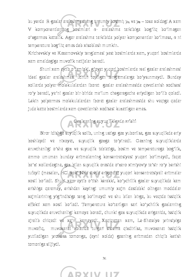 bu yerda R-gazlar aralashmasining umumiy bosimi; p A va p B – toza xoldagi A xam V komponentlarning bosimlari a - aralashma tarkibiga bog’liq bo’lmagan o’zgarmas kattalik. Agar aralashma tarkibida polyar komponentlar bo’lmasa, a ni temperatura bog’liq emas deb xisoblash mumkin. Krichevskiy va Kazarnovskiy tenglamasi past bosimlarda xam, yuqori bosimlarda xam amaldagiga muvofik natijalar beradi. Shuni xam aytib o’tamizki, g’oyat yuqori bosimlarda real gazlar aralashmasi ideal gazlar aralashmasi uchun topilgan tenglamalarga bo’ysunmaydi. Bunday xollarda polyar molekulalardan iborat gazlar aralashmasida qavatlanish xodisasi ro’y beradi, ya’ni gazlar bir-birida ma’lum chegaragacha eriydigan bo’lib qoladi. Lekin polyarmas molekulalardan iborat gazlar aralashmasida shu vaqtga qadar juda katta bosimlarda xam qavatlanish xodisasi kuzatilgan emas. Gazlarning suyuqliklarda erishi Biror idishga suyuqlik solib, uning ustiga gaz yuborilsa, gaz suyuqlikda eriy boshlaydi va nixoyat, suyuqlik gazga to’yinadi. Gazning suyuqliklarda eruvchanligi o’sha gaz va suyuqlik tabiatiga, bosim va temperaturaga bog’lik, ammo umuman bunday eritmalarning konsentratsiyasi yuqori bo’lmaydi, faqat ba’zi xollardagina, gaz bilan suyuqlik orasida o’zaro ximiyaviy ta’sir ro’y berishi tufayli (masalan, HCl yoki NH 2 suvda eriganda) yuqori konsentratsiyali eritmalar xosil bo’ladi. Shuni xam aytib o’tish kerakki, ko’pchilik gazlar suyuqlikda kam erishiga qaramay, erishdan keyingi umumiy xajm dastlabki olingan moddalar xajmlarining yig’indisiga teng bo’lmaydi va shu bilan birga, bu vaqtda issiqlik effekti xam xosil bo’ladi. Temperatura ko’tarilgan sari ko’pchilik gazlarning suyuqlikda eruvchanligi kamaya boradi, chunki gaz suyuqlikda eriganida, issiqlik ajralib chiqadi va xajm kamayadi. Xaqiqattan xam, Le-Shatelye prinsipiga muvofiq, muvozanat xolatida turgan sistema qizdirilsa, muvozanat issiqlik yutiladigan protsess tomonga, (ayni xolda) gazning eritmadan chiqib ketish tomoniga siljiydi. 24 