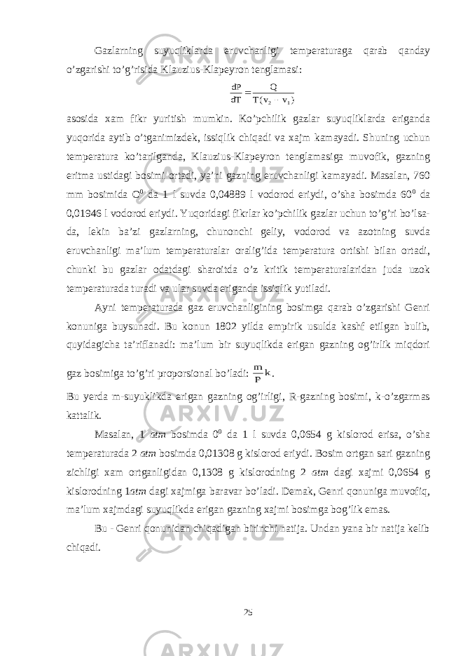 Gazlarning suyuqliklarda eruvchanligi temperaturaga qarab qanday o’zgarishi to’g’risida Klauzius-Klapeyron tenglamasi:) v v(T Q dT dP 1 2  asosida xam fikr yuritish mumkin. Ko’pchilik gazlar suyuqliklarda eriganda yuqorida aytib o’tganimizdek, issiqlik chiqadi va xajm kamayadi. Shuning uchun temperatura ko’tarilganda, Klauzius-Klapeyron tenglamasiga muvofik, gazning eritma ustidagi bosimi ortadi, ya’ni gazning eruvchanligi kamayadi. Masalan, 760 mm bosimida O 0 da 1 l suvda 0,04889 l vodorod eriydi, o’sha bosimda 60 0 da 0,01946 l vodorod eriydi. Yuqoridagi fikrlar ko’pchilik gazlar uchun to’g’ri bo’lsa- da, lekin ba’zi gazlarning, chunonchi geliy, vodorod va azotning suvda eruvchanligi ma’lum temperaturalar oralig’ida temperatura ortishi bilan ortadi, chunki bu gazlar odatdagi sharoitda o’z kritik temperaturalaridan juda uzok temperaturada turadi va ular suvda eriganda issiqlik yutiladi. Ayni temperaturada gaz eruvchanligining bosimga qarab o’zgarishi Genri konuniga buysunadi. Bu konun 1802 yilda empirik usulda kashf etilgan bulib, quyidagicha ta’riflanadi: ma’lum bir suyuqlikda erigan gazning og’irlik miqdori gaz bosimiga to’g’ri proporsional bo’ladi: k P m . Bu yerda m-suyuklikda erigan gazning og’irligi, R-gazning bosimi, k-o’zgarmas kattalik. Masalan, 1 atm bosimda 0 0 da 1 l suvda 0,0654 g kislorod erisa, o’sha temperaturada 2 atm bosimda 0,01308 g kislorod eriydi. Bosim ortgan sari gazning zichligi xam ortganligidan 0,1308 g kislorodning 2 atm dagi xajmi 0,0654 g kislorodning 1 atm dagi xajmiga baravar bo’ladi. Demak, Genri qonuniga muvofiq, ma’lum xajmdagi suyuqlikda erigan gazning xajmi bosimga bog’lik emas. Bu - Genri qonunidan chiqadigan birinchi natija. Undan yana bir natija kelib chiqadi. 25 