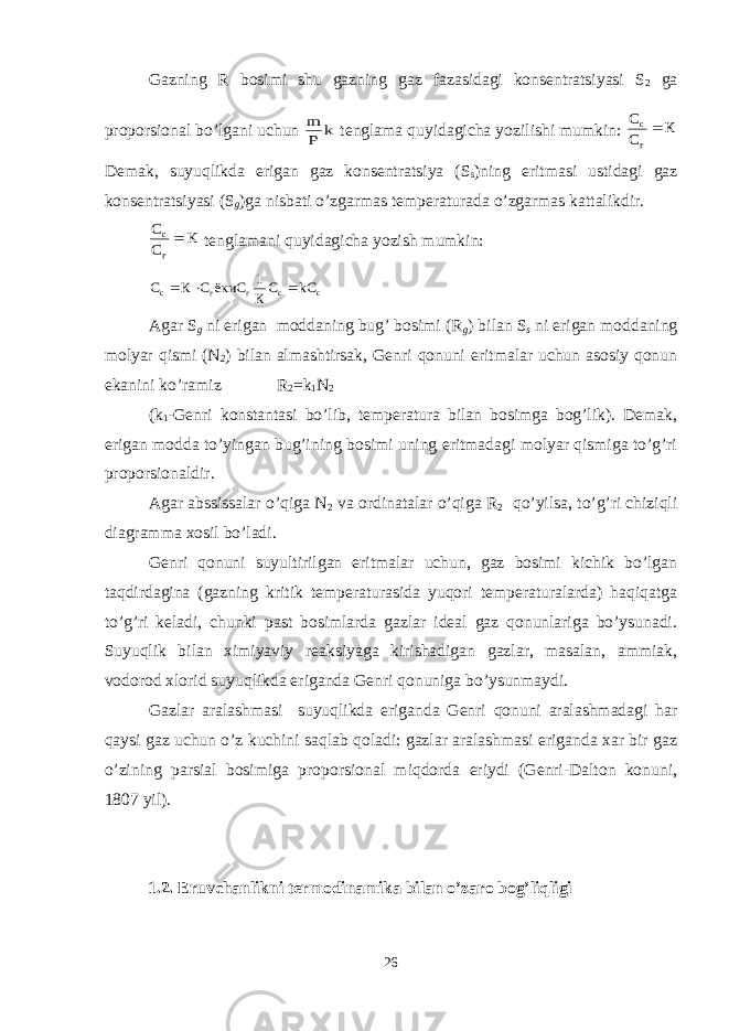 Gazning R bosimi shu gazning gaz fazasidagi konsentratsiyasi S 2 ga proporsional bo’lgani uchun k P m tenglama quyidagicha yozilishi mumkin: К C C г c Demak, suyuqlikda erigan gaz konsentratsiya (S s )ning eritmasi ustidagi gaz konsentratsiyasi (S g )ga nisbati o’zgarmas temperaturada o’zgarmas kattalikdir. К C C г c tenglamani quyidagicha yozish mumkin: c c г г c kC С К 1 ёкиC С К С    Agar S g ni erigan moddaning bug’ bosimi (R g ) bilan S s ni erigan moddaning molyar qismi (N 2 ) bilan almashtirsak, Genri qonuni eritmalar uchun asosiy qonun ekanini ko’ramiz R 2 =k 1 N 2 (k 1 -Genri konstantasi bo’lib, temperatura bilan bosimga bog’lik). Demak, erigan modda to’yingan bug’ining bosimi uning eritmadagi molyar qismiga to’g’ri proporsionaldir. Agar abssissalar o’qiga N 2 va ordinatalar o’qiga R 2 qo’yilsa, to’g’ri chiziqli diagramma xosil bo’ladi. Genri qonuni suyultirilgan eritmalar uchun, gaz bosimi kichik bo’lgan taqdirdagina (gazning kritik temperaturasida yuqori temperaturalarda) haqiqatga to’g’ri keladi, chunki past bosimlarda gazlar ideal gaz qonunlariga bo’ysunadi. Suyuqlik bilan ximiyaviy reaksiyaga kirishadigan gazlar, masalan, ammiak, vodorod xlorid suyuqlikda eriganda Genri qonuniga bo’ysunmaydi. Gazlar aralashmasi suyuqlikda eriganda Genri qonuni aralashmadagi har qaysi gaz uchun o’z kuchini saqlab qoladi: gazlar aralashmasi eriganda xar bir gaz o’zining parsial bosimiga proporsional miqdorda eriydi (Genri-Dalton konuni, 1807 yil). 1.2. Eruvchanlikni termodinamika bilan o’zaro bog’liqligi 26 