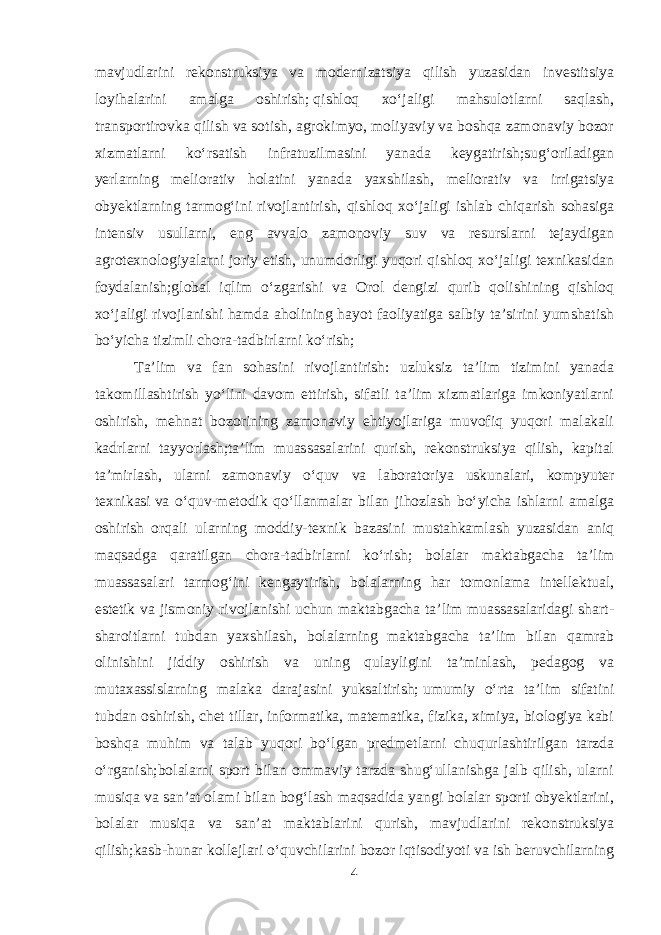 mavjudlarini rekonstruksiya va modernizatsiya qilish yuzasidan investitsiya loyihalarini amalga oshirish;   qishloq x о ‘jaligi mahsulotlarni saqlash, transportirovka qilish va sotish, agrokimyo, moliyaviy va boshqa zamonaviy bozor xizmatlarni k о ‘rsatish infratuzilmasini yanada keygatirish;sug‘oriladigan yerlarning meliorativ holatini yanada yaxshilash, meliorativ va irrigatsiya obyektlarning tarmog‘ini rivojlantirish, qishloq x о ‘jaligi ishlab chiqarish sohasiga intensiv usullarni, eng avvalo zamonoviy suv va resurslarni tejaydigan agrotexnologiyalarni joriy etish, unumdorligi yuqori qishloq x о ‘jaligi texnikasidan foydalanish;global iqlim о ‘zgarishi va Orol dengizi qurib qolishining qishloq x о ‘jaligi rivojlanishi hamda aholining hayot faoliyatiga salbiy ta’sirini yumshatish b о ‘yicha tizimli chora-tadbirlarni k о ‘rish; Ta’lim va fan sohasini rivojlantirish: uzluksiz ta’lim tizimini yanada takomillashtirish y о ‘lini davom ettirish, sifatli ta’lim xizmatlariga imkoniyatlarni oshirish, mehnat bozorining zamonaviy ehtiyojlariga muvofiq yuqori malakali kadrlarni tayyorlash;ta’lim muassasalarini qurish, rekonstruksiya qilish, kapital ta’mirlash, ularni zamonaviy о ‘quv va laboratoriya uskunalari, kompyuter texnikasi   va о ‘quv-metodik q о ‘llanmalar bilan jihozlash b о ‘yicha ishlarni amalga oshirish orqali ularning moddiy-texnik bazasini mustahkamlash yuzasidan aniq maqsadga qaratilgan chora-tadbirlarni k о ‘rish; bolalar maktabgacha ta’lim muassasalari tarmog‘ini kengaytirish, bolalarning har tomonlama intellektual, estetik va jismoniy rivojlanishi uchun maktabgacha ta’lim muassasalaridagi shart- sharoitlarni tubdan yaxshilash, bolalarning maktabgacha ta’lim bilan qamrab olinishini jiddiy oshirish va uning qulayligini ta’minlash, pedagog va mutaxassislarning malaka darajasini yuksaltirish;   umumiy о ‘rta ta’lim sifatini tubdan oshirish, chet tillar, informatika, matematika, fizika, ximiya, biologiya kabi boshqa muhim va talab yuqori b о ‘lgan predmetlarni chuqurlashtirilgan tarzda о ‘rganish;bolalarni sport bilan ommaviy tarzda shug‘ullanishga jalb qilish, ularni musiqa va san’at olami bilan bog‘lash maqsadida yangi bolalar sporti obyektlarini, bolalar musiqa va san’at maktablarini qurish, mavjudlarini rekonstruksiya qilish;kasb-hunar kollejlari о ‘quvchilarini bozor iqtisodiyoti va ish beruvchilarning 4 