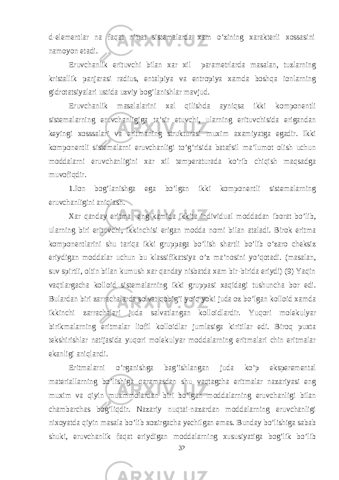 d-elementlar na faqat nitrat sistemalarda xam o’zining xarakterli xossasini namoyon etadi. Eruvchanlik erituvchi bilan xar xil parametrlarda masalan, tuzlarning kristallik panjarasi radius, entalpiya va entropiya xamda boshqa ionlarning gidrotatsiyalari ustida uzviy bog’lanishlar mavjud. Eruvchanlik masalalarini xal qilishda ayniqsa ikki komponentli sistemalarning eruvchanligiga ta’sir etuvchi, ularning erituvchisida erigandan keyingi xosssalari va eritmaning strukturasi muxim axamiyatga egadir. Ikki komponentli sistemalarni eruvchanligi to’g’risida batafsil ma’lumot olish uchun moddalarni eruvchanligini xar xil temperaturada ko’rib chiqish maqsadga muvofiqdir. 1.Ion bog’lanishga ega bo’lgan ikki komponentli sistemalarning eruvchanligini aniqlash. Xar qanday eritma eng kamida ikkita individual moddadan iborat bo’lib, ularning biri erituvchi, ikkinchisi erigan modda nomi bilan ataladi. Birok eritma komponentlarini shu tariqa ikki gruppaga bo’lish shartli bo’lib o’zaro cheksiz eriydigan moddalar uchun bu klassifikatsiya o’z ma’nosini yo’qotadi. (masalan, suv spirtli, oltin bilan kumush xar qanday nisbatda xam bir-birida eriydi) (9) Yaqin vaqtlargacha kolloid sistemalarning ikki gruppasi xaqidagi tushuncha bor edi. Bulardan biri zarrachalarda solvat qobig’i yo’q yoki juda oz bo’lgan kolloid xamda ikkinchi zarrachalari juda salvatlangan kolloidlardir. Yuqori molekulyar birikmalarning eritmalar liofil kolloidlar jumlasiga kiritilar edi. Biroq puxta tekshirishlar natijasida yuqori molekulyar moddalarning eritmalari chin eritmalar ekanligi aniqlandi. Eritmalarni o’rganishga bag’ishlangan juda ko’p eksperemental materiallarning bo’lishiga qaramasdan shu vaqtagcha eritmalar nazariyasi eng muxim va qiyin muammolardan biri bo’lgan moddalarning eruvchanligi bilan chambarchas bog’liqdir. Nazariy nuqtai-nazardan moddalarning eruvchanligi nixoyatda qiyin masala bo’lib xozirgacha yechilgan emas. Bunday bo’lishiga sabab shuki, eruvchanlik faqat eriydigan moddalarning xususiyatiga bog’lik bo’lib 32 