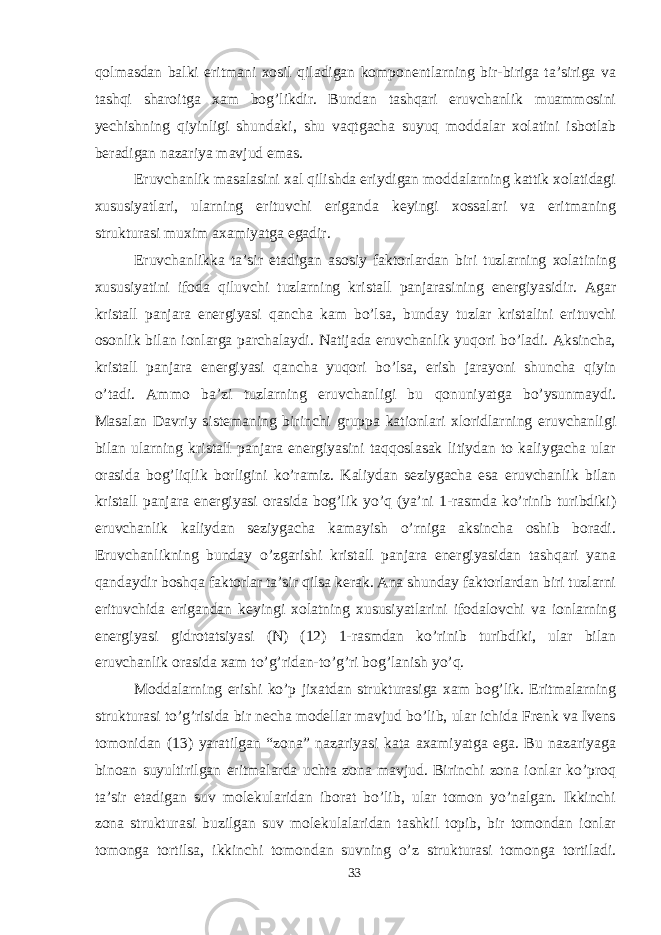 qolmasdan balki eritmani xosil qiladigan komponentlarning bir-biriga ta’siriga va tashqi sharoitga xam bog’likdir. Bundan tashqari eruvchanlik muammosini yechishning qiyinligi shundaki, shu vaqtgacha suyuq moddalar xolatini isbotlab beradigan nazariya mavjud emas. Eruvchanlik masalasini xal qilishda eriydigan moddalarning kattik xolatidagi xususiyatlari, ularning erituvchi eriganda keyingi xossalari va eritmaning strukturasi muxim axamiyatga egadir. Eruvchanlikka ta’sir etadigan asosiy faktorlardan biri tuzlarning xolatining xususiyatini ifoda qiluvchi tuzlarning kristall panjarasining energiyasidir. Agar kristall panjara energiyasi qancha kam bo’lsa, bunday tuzlar kristalini erituvchi osonlik bilan ionlarga parchalaydi. Natijada eruvchanlik yuqori bo’ladi. Aksincha, kristall panjara energiyasi qancha yuqori bo’lsa, erish jarayoni shuncha qiyin o’tadi. Ammo ba’zi tuzlarning eruvchanligi bu qonuniyatga bo’ysunmaydi. Masalan Davriy sistemaning birinchi gruppa kationlari xloridlarning eruvchanligi bilan ularning kristall panjara energiyasini taqqoslasak litiydan to kaliygacha ular orasida bog’liqlik borligini ko’ramiz. Kaliydan seziygacha esa eruvchanlik bilan kristall panjara energiyasi orasida bog’lik yo’q (ya’ni 1-rasmda ko’rinib turibdiki) eruvchanlik kaliydan seziygacha kamayish o’rniga aksincha oshib boradi. Eruvchanlikning bunday o’zgarishi kristall panjara energiyasidan tashqari yana qandaydir boshqa faktorlar ta’sir qilsa kerak. Ana shunday faktorlardan biri tuzlarni erituvchida erigandan keyingi xolatning xususiyatlarini ifodalovchi va ionlarning energiyasi gidrotatsiyasi (N) (12) 1-rasmdan ko’rinib turibdiki, ular bilan eruvchanlik orasida xam to’g’ridan-to’g’ri bog’lanish yo’q. Moddalarning erishi ko’p jixatdan strukturasiga xam bog’lik. Eritmalarning strukturasi to’g’risida bir necha modellar mavjud bo’lib, ular ichida Frenk va Ivens tomonidan (13) yaratilgan “zona” nazariyasi kata axamiyatga ega. Bu nazariyaga binoan suyultirilgan eritmalarda uchta zona mavjud. Birinchi zona ionlar ko’proq ta’sir etadigan suv molekularidan iborat bo’lib, ular tomon yo’nalgan. Ikkinchi zona strukturasi buzilgan suv molekulalaridan tashkil topib, bir tomondan ionlar tomonga tortilsa, ikkinchi tomondan suvning o’z strukturasi tomonga tortiladi. 33 