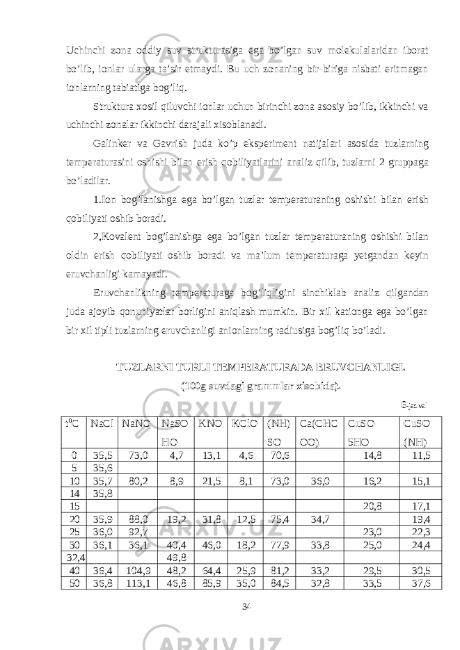 Uchinchi zona oddiy suv strukturasiga ega bo’lgan suv molekulalaridan iborat bo’lib, ionlar ularga ta’sir etmaydi. Bu uch zonaning bir-biriga nisbati eritmagan ionlarning tabiatiga bog’liq. Struktura xosil qiluvchi ionlar uchun birinchi zona asosiy bo’lib, ikkinchi va uchinchi zonalar ikkinchi darajali xisoblanadi. Galinker va Gavrish juda ko’p eksperiment natijalari asosida tuzlarning temperaturasini oshishi bilan erish qobiliyatlarini analiz qilib, tuzlarni 2 gruppaga bo’ladilar. 1.Ion bog’lanishga ega bo’lgan tuzlar temperaturaning oshishi bilan erish qobiliyati oshib boradi. 2,Kovalent bog’lanishga ega bo’lgan tuzlar temperaturaning oshishi bilan oldin erish qobiliyati oshib boradi va ma’lum temperaturaga yetgandan keyin eruvchanligi kamayadi. Eruvchanlikning temperaturaga bog’liqligini sinchiklab analiz qilgandan juda ajoyib qonuniyatlar borligini aniqlash mumkin. Bir xil kationga ega bo’lgan bir xil tipli tuzlarning eruvchanligi anionlarning radiusiga bog’liq bo’ladi. TUZLARNI TURLI TEMPERATURADA ERUVCHANLIGI. (100g suvdagi grammlar xisobida). 6 -jadval t 0 C NaCl NaNO NaSO HO KNO KClO (NH) SO Ca(CHC OO) CuSO 5HO CuSO (NH) 0 35 , 5 73,0 4,7 13,1 4,6 70,6 14,8 11,5 5 35 , 6 10 35 , 7 80,2 8,9 21,5 8,1 73,0 36,0 16,2 15,1 14 35,8 15 20,8 17,1 20 35,9 88,0 19,2 31,8 12,5 75,4 34,7 19,4 25 36,0 92,7 23,0 22,3 30 36,1 36,1 40,4 46,0 18,2 77,9 33,8 25,0 24,4 32,4 49,8 40 36,4 104,9 48,2 64,4 25,9 81,2 33,2 29,5 30,5 50 36,8 113,1 46,8 85,9 35,0 84,5 32,8 33,5 37,6 34 