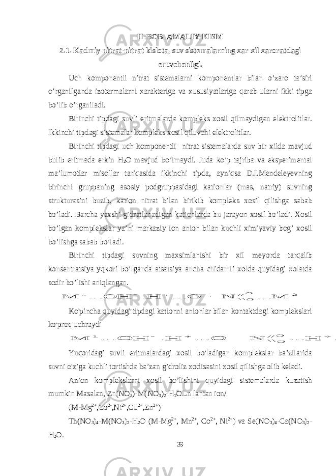 II-BOB. AMALIY KISM 2.1. Kadmiy nitrat-nitrat kislota, suv sistemalarning xar xil xaroratdagi eruvchanligi. Uch komponentli nitrat sistemalarni komponentlar bilan o’zaro ta’siri o’rganilganda izotermalarni xarakteriga va xususiyatlariga qarab ularni ikki tipga bo’lib o’rganiladi. Birinchi tipdagi suvli eritmalarda kompleks xosil qilmaydigan elektrolitlar. Ikkinchi tipdagi sistemalar kompleks xosil qiluvchi elektrolitlar. Birinchi tipdagi uch komponentli nitrat sistemalarda suv bir xilda mavjud bulib eritmada erkin H 2 O mavjud bo’lmaydi. Juda ko’p tajriba va eksperimental ma’lumotlar misollar tariqasida ikkinchi tipda, ayniqsa D.I.Mendeleyevning birinchi gruppaning asosiy podgruppasidagi kationlar (mas, natriy) suvning strukturasini buzib, kation nitrat bilan birikib kompleks xosil qilishga sabab bo’ladi. Barcha yaxshi gidratlanadigan kationlarda bu jarayon xosil bo’ladi. Xosil bo’lgan komplekslar ya’ni markaziy ion anion bilan kuchli ximiyaviy bog’ xosil bo’lishga sabab bo’ladi. Birinchi tipdagi suvning maxsimlanishi bir xil meyorda tarqalib konsentratsiya yqkori bo’lganda atsatsiya ancha chidamli xolda quyidagi xolatda sodir bo’lishi aniqlangan.2 //\\ 1 M ... N O ... H. OH ... M O O    Ko&#39;pincha quyidagi tipdagi kationni anionlar bilan kontaktdagi komplekslari ko&#39;proq uchraydi 2 //\\ 1 M ... НО. Н ... N O ... H. OH ... M O O      Yuqoridagi suvli eritmalardagi xosil bo&#39;ladigan komplekslar ba’zilarida suvni o&#39;ziga kuchli tortishda ba’zan gidroliz xodisasini xosil qilishga olib keladi. Anion komplekslarni xosil bo’lishini quyidagi sistemalarda kuzatish mumkin Masalan, Zn(NO 3 )-M(NO 3 ) 2 -H 2 OLn lantan ion/ (M-Mg 2+ ,Co 2- ,Ni 2+ ,Cu 2+ ,Zn 2+ ) Th(NO 3 ) 4 -M(NO 3 ) 2 -H 2 O (M-Mg 2+ , Mn 2+ , Co 2+ , Ni 2+ ) va Se(NO 3 ) 4 -Ca(NO 3 ) 2 - H 2 O. 39 