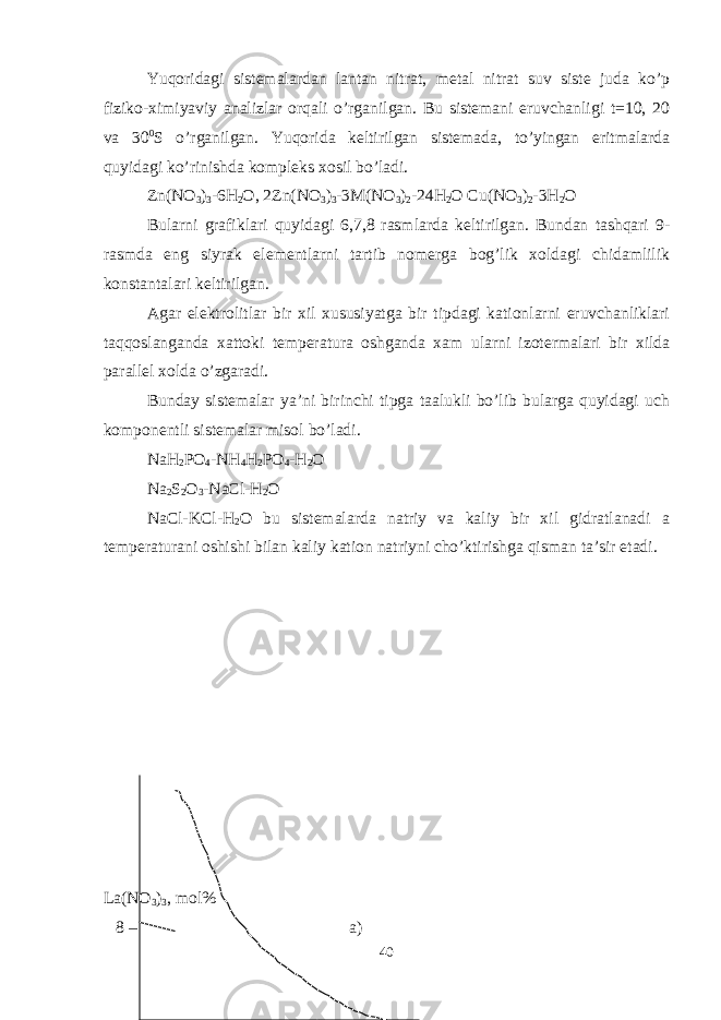 Yuqoridagi sistemalardan lantan nitrat, metal nitrat suv siste juda ko’p fiziko-ximiyaviy analizlar orqali o’rganilgan. Bu sistemani eruvchanligi t=10, 20 va 30 0 S o’rganilgan. Yuqorida keltirilgan sistemada, to’yingan eritmalarda quyidagi ko’rinishda kompleks xosil bo’ladi. Zn(NO 3 ) 3 -6H 2 O, 2Zn(NO 3 ) 3 -3M(NO 3 ) 2 -24H 2 O Cu(NO 3 ) 2 -3H 2 O Bularni grafiklari quyidagi 6,7,8 rasmlarda keltirilgan. Bundan tashqari 9- rasmda eng siyrak elementlarni tartib nomerga bog’lik xoldagi chidamlilik konstantalari keltirilgan. Agar elektrolitlar bir xil xususiyatga bir tipdagi kationlarni eruvchanliklari taqqoslanganda xattoki temperatura oshganda xam ularni izotermalari bir xilda parallel xolda o’zgaradi. Bunday sistemalar ya’ni birinchi tipga taalukli bo’lib bularga quyidagi uch komponentli sistemalar misol bo’ladi. NaH 2 PO 4 -NH 4 H 2 PO 4 -H 2 O Na 2 S 2 O 3 -NaCl-H 2 O NaCl-KCl-H 2 O bu sistemalarda natriy va kaliy bir xil gidratlanadi a temperaturani oshishi bilan kaliy kation natriyni cho’ktirishga qisman ta’sir etadi. La(NO 3 ) 3 , mol% 8 – a) 40 