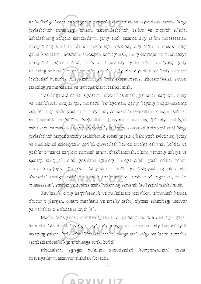 ehtiyojlariga javob beradigan mutaxassisliklar b о ‘yicha tayyorlash hamda ishga joylashtirish borasidagi ishlarni takomillashtirish; ta’lim va о ‘qitish sifatini baholashning xalqaro standartlarini joriy etish asosida oliy ta’lim muassasalari faoliyatining sifati hamda samaradorligini oshirish, oliy ta’lim muassasalariga qabul kvotalarini bosqichma-bosqich k о ‘paytirish; ilmiy-tadqiqot va innovatsiya faoliyatini rag‘batlantirish, ilmiy va innovatsiya yutuqlarini amaliyotga joriy etishning samarali mexanizmlarini yaratish, oliy о ‘quv yurtlari va ilmiy-tadqiqot institutlari huzurida ixtisoslashtirilgan ilmiy-eksperimental laboratoriyalar, yuqori texnologiya markazlari va texnoparklarni tashkil etish. Yoshlarga oid davlat siyosatini takomillashtirish; jismonan sog‘lom, ruhiy va intellektual rivojlangan, mustaqil fikrlaydigan, qat’iy hayotiy nuqtai-nazariga ega, Vatanga sodiq yoshlarni tarbiyalash, demokratik islohotlarni chuqurlashtirish va fuqarolik jamiyatini rivojlantirish jarayonida ularning ijtimoiy faolligini oshirish;о‘rta maxsus, kasb-hunar va oliy ta’lim muassasalari bitiruvchilarini ishga joylashtirish hamda xususiy tadbirkorlik sohasiga jalb qilish;   yosh avlodning ijodiy va intellektual salohiyatini qо‘llab-quvvatlash hamda amalga oshirish, bolalar va yoshlar о‘rtasida sog‘lom turmush tarzini shakllantirish, ularni jismoniy tarbiya va sportga keng jalb etish;   yoshlarni ijtimoiy himoya qilish, yosh oilalar uchun munosib uy-joy   va ijtimoiy-maishiy shart-sharoitlar yaratish;   yoshlarga oid davlat siyosatini amalga oshirishda davlat hokimiyati va boshqaruvi organlari, ta’lim muassasalari, yoshlar va boshqa tashkilotlarning samarali faoliyatini tashkil etish. Xavfsizlik, diniy bag‘rikenglik va millatlararo totuvlikni ta’minlash hamda chuqur о‘ylangan, о‘zaro manfaatli va amaliy tashqi siyosat sohasidagi ustuvor yо‘nalishlar o’z ifodasini topdi [2] . Modernizatsiyalash va iqtisodiy ishlab chiqarishni texnik bazasini yangilash bо‘yicha ishlab chiqilayotgan loyihaviy programmalar zamonaviy innovatsiyali texnologiyalarni joriy etish О‘zbekistonni dunyoga tanilishiga va jahon bozorida raqobatbardoshlilikga erishishga turtki bо‘ldi. Moddalarni agregat xolatlari xususiyatlari komponentlarni xossa- xususiyatlarini tasavvur etishdan iboratdir. 5 