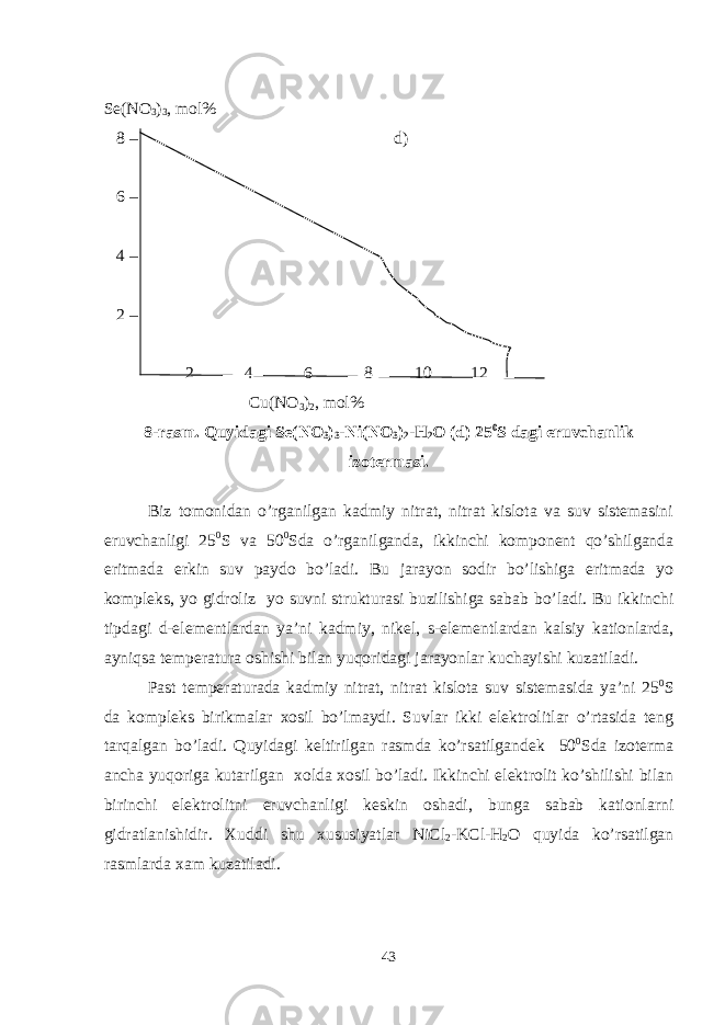 Se(NO 3 ) 3 , mol% 8 – d) 6 – 4 – 2 – 2 4 6 8 10 12 Cu(NO 3 ) 2 , mol% 8-rasm. Quyidagi Se(NO 3 ) 3 -Ni(NO 3 ) 2 -H 2 O (d) 25 0 S dagi eruvchanlik izotermasi. Biz tomonidan o’rganilgan kadmiy nitrat, nitrat kislota va suv sistemasini eruvchanligi 25 0 S va 50 0 Sda o’rganilganda, ikkinchi komponent qo’shilganda eritmada erkin suv paydo bo’ladi. Bu jarayon sodir bo’lishiga eritmada yo kompleks, yo gidroliz yo suvni strukturasi buzilishiga sabab bo’ladi. Bu ikkinchi tipdagi d-elementlardan ya’ni kadmiy, nikel, s-elementlardan kalsiy kationlarda, ayniqsa temperatura oshishi bilan yuqoridagi jarayonlar kuchayishi kuzatiladi. Past temperaturada kadmiy nitrat, nitrat kislota suv sistemasida ya’ni 25 0 S da kompleks birikmalar xosil bo’lmaydi. Suvlar ikki elektrolitlar o’rtasida teng tarqalgan bo’ladi. Quyidagi keltirilgan rasmda ko’rsatilgandek 50 0 Sda izoterma ancha yuqoriga kutarilgan xolda xosil bo’ladi. Ikkinchi elektrolit ko’shilishi bilan birinchi elektrolitni eruvchanligi keskin oshadi, bunga sabab kationlarni gidratlanishidir. Xuddi shu xususiyatlar NiCl 2 -KCl-H 2 O quyida ko’rsatilgan rasmlarda xam kuzatiladi. 43 