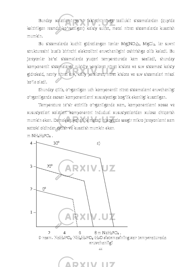 Bunday xolatlarni ya’ni ikkinchi tipga taallukli sistemalardan (quyida keltirilgan rasmda ko’rsatilgan) kalsiy sulfat, metal nitrat sistemalarda kuzatish mumkin. Bu sistemalarda kuchli gidratlangan ionlar Mg(NO 3 ) 2 , MgCl 2 , lar suvni strukturasini buzib birinchi elektrolitni eruvchanligini oshirishga olib keladi. Bu jarayonlar ba’zi sistemalarda yuqori temperaturada kam seziladi, shunday komponentli sistemalarga rubidiy perxlorat nitrat kislota va suv sistemasi kalsiy gidroksid, natriy nitrat suv, kaliy perxlorat, nitrat kislota va suv sistemalari misol bo’la oladi. Shunday qilib, o’rganilgan uch komponentli nitrat sistemalarni eruvchanligi o’rganilganda asosan komponentlarni xususiyatiga bog’lik ekanligi kuzatilgan. Temperatura ta’sir ettirilib o’rganilganda xam, komponentlarni xossa va xususiyatlari xolatlari komponentni indudual xususiyatlaridan xulosa chiqarish mumkin ekan. Demak eruvchanlik metodi nixoyatda sezgir mikro jarayonlarni xam xattoki oldindan aytish va kuzatish mumkin ekan . m NH 4 H 2 PO 4 . 4 – 30 0 a) 3 – 20 0 2 – 0 0 1 – 2 4 6 8 m NaH 2 PO 4 . 9-rasm. NaH 2 PO 4 -NH 4 H 2 PO 4 -H 2 O sistemasining xar temperaturada eruvchanligi 44 