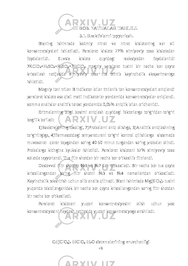 III BOB. NATIJALAR TAHLILI. 3.1. Reaktivlarni tayyorlash. Bizning ishimizda kadmiy nitrat va nitrat kislotaning xar xil konsentratsiyalari ishlatiladi. Perxlorat kislota 72% ximiyaviy toza kislotadan foydalanildi. Suvsiz kislota quyidagi reaksiyadan foydalanildi 2KClO 4 +H 2 SO 4 =K 2 SO 4 +2HClO 4 magniy perxlorat tuzini bir necha bor qayta kristallash natijasida ximiyaviy toza tuz olinib keyinchalik eksperimentga ishlatildi. Magniy ioni trilon B indikator bilan titrlanib ion konsentratsiyalari aniqlandi perxlorat kislota esa qizil metil indikatorlar yordamida konsentratsiyalar aniqlandi. xamma analizlar analitik tarozi yordamida 0,05% aniqlik bilan o’lchanildi. Eritmalarning bug’ bosimi aniqlash quyidagi faktorlarga to’g’ridan-to’g’ri bog’lik bo’ladi: 1)Reaktivlarning tozaligi, 2)Probalarni aniq olishga, 3)Analitik aniqlashning to’g’riligiga, 4)Termastatdagi temperaturani to’g’ri kontrol qilishlarga sistemada muvozanat qaror topgandan so’ng 40-50 minut turgandan so’ng probalar olindi. Probalarga kichgina byukslar ishlatildi. Perxlorat kislotani 57% ximiyaviy toza xolatda tayyorlandi. Tuz filtr shotdan bir necha bor o’tkazilib filtrlandi. Dastavval filtr shotdan №1 va №2 dan o’tkaziladi. Bir necha bor tuz qayta kristallangandan so’ng filtr shotni №3 va №4 nomerlaridan o’tkaziladi. Keyinchalik tekshirish uchun olib analiz qilinadi. Bizni ishimizda Mg(SlO 4 ) 2 tuzini yuqorida takidlanganidek bir necha bor qayta kristallangandan so’ng filtr shotdan bir necha bor o’tkaziladi. Perxlorat kislotani yuqori konsentratsiyasini olish uchun past konsentratsiyasini haydash natijasida yuqori konsentratsiyaga erishiladi. Cd(ClO 4 ) 2 -HClO 4 -H 2 O sistemalarining eruvchanligi 48 