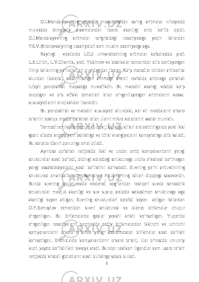 D.I.Mendeleyevning gitradlar nazariyasidan so’ng eritmalar nihoyatda murakkab kimyoviy sistemalardan iborat ekanligi aniq bo’lib qoldi. D.I.Mendeleyevning eritmalar to’grisidagi nazariyasiga yaqin ishlardan YE.V.Bironovskiyning nazariyalari xam muxim axamiyatga ega. Keyingi vaktlarda LGU universitetining eritmalar kafedrasida prof. L.S.Lilich, L.V.Chernix, prof. Yakimov va boshkalar tomonidan olib borilayotgan ilmiy ishlarning yo’nalishlari quyidagidan iborat: Ko’p metodlar ichidan e’tiborlisi shundan iboratki, tekshiriladigan eritmaga shartli ravishda eritmaga qo’shish tufayli yondashish maqsadga muvofikdir. Bu metodni xozirgi vaktda ko’p tarqalgan va o’z effekt tomonlari bilan o’rganilayotgan eritmalarni xossa- xususiyatlarini aniqlashdan iboratdir. Bu yondashish va metodni xususiyati shundaki, xar xil moddalarni o’zaro ta’sirini boshqa modda qo’shish bilan ularni mikro xolatlarini sezish mumkin. Termodinamika fanidan ma’lumki ikki suyuklikni aralashtirilganda yoki ikki gazni albatta entropiyani oshishiga va ichki energiyalarni kamayishiga olib keladi. Bu xolatlar Genri qonuniga amal qiladi. Ayniqsa qo’shish natijasida ikki va undan ortiq komponentlarni yangi strukturalar xosil bo’ladi, oldingi xolatdagi strukturaga uncha o’xshash bo’lmagan yangi assotsiatsiyalarni xosil bo’lishini ko’rsatadi. Suvning ya’ni erituvchining strukturasi amerikalik olim Bernol va Faulerlarning ishlari diqqatga sazovordir. Bunda suvning strukturasida vodorod bog’laridan tashqari suvda tetraedrik strukturalar mavjud ekanligi va suv suyuq xolatda setkasimon strukturaga ega ekanligi bayon etilgan. Suvning strukturalari batafsil bayon etilgan ishlardan O.Y.Samaylov tomonidan suvni strukturasi va klatrat birikmalar chuqur o’rganilgan. Bu birikmalarda gazlar yaxshi erishi ko’rsatilgan. Yuqorida o’rganilgan nazariyalarni barchasida oddiy birikmalardan ikkinchi va uchinchi komponentlarni o’zaro ta’sirida yangi koordinatsion birikmalar xosil bo’lishi ko’rsatilgan. Eritmalarda komponentlarni o’zaro ta’siri, ular o’rtasida umumiy kuch paydo bo’lishlikni tavsiya etadi. Bundan tashkari ligandlar xam uzaro ta’siri natijasida kristall gidratlarni xosil bulishiga sabab buladi. 6 