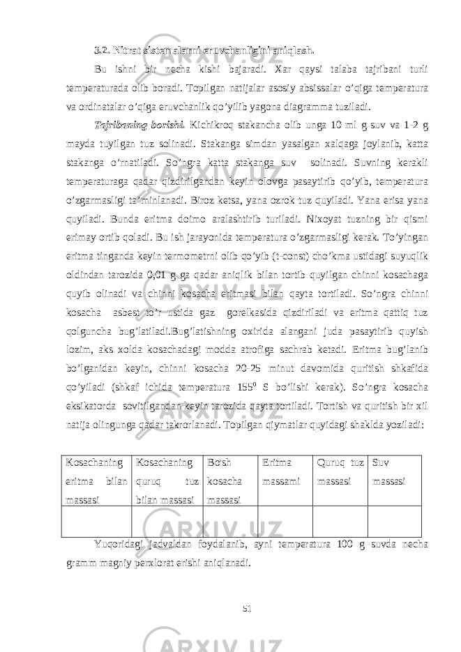 3.2. Nitrat sistemalarni eruvchanligini aniqlash. Bu ishni bir necha kishi bajaradi. Xar qaysi talaba tajribani turli temperaturada olib boradi. Topilgan natijalar asosiy absissalar o’qiga temperatura va ordinatalar o’qiga eruvchanlik qo’yilib yagona diagramma tuziladi. Tajribaning borishi. Kichikroq stakancha olib unga 10 ml g suv va 1-2 g mayda tuyilgan tuz solinadi. Stakanga simdan yasalgan xalqaga joylanib, katta stakanga o’rnatiladi. So’ngra katta stakanga suv solinadi. Suvning kerakli temperaturaga qadar qizdirilgandan keyin olovga pasaytirib qo’yib, temperatura o’zgarmasligi ta’minlanadi. Biroz ketsa, yana ozrok tuz quyiladi. Yana erisa yana quyiladi. Bunda eritma doimo aralashtirib turiladi. Nixoyat tuzning bir qismi erimay ortib qoladi. Bu ish jarayonida temperatura o’zgarmasligi kerak. To’yingan eritma tinganda keyin termometrni olib qo’yib (t-const) cho’kma ustidagi suyuqlik oldindan tarozida 0,01 g ga qadar aniqlik bilan tortib quyilgan chinni kosachaga quyib olinadi va chinni kosacha eritmasi bilan qayta tortiladi. So’ngra chinni kosacha asbest to’r ustida gaz gorelkasida qizdiriladi va eritma qattiq tuz qolguncha bug’latiladi.Bug’latishning oxirida alangani juda pasaytirib quyish lozim, aks xolda kosachadagi modda atrofiga sachrab ketadi. Eritma bug’lanib bo’lganidan keyin, chinni kosacha 20-25 minut davomida quritish shkafida qo’yiladi (shkaf ichida temperatura 155 0 S bo’lishi kerak). So’ngra kosacha eksikatorda sovitilgandan keyin tarozida qayta tortiladi. Tortish va quritish bir xil natija olingunga qadar takrorlanadi. Topilgan qiymatlar quyidagi shaklda yoziladi: Kosachaning eritma bilan massasi Kosachaning quruq tuz bilan massasi Bo&#39;sh kosacha massasi Eritma massami Quruq tuz massasi Suv massasi Yuqoridagi jadvaldan foydalanib, ayni temperatura 100 g suvda necha gramm magniy perxlorat erishi aniqlanadi. 51 