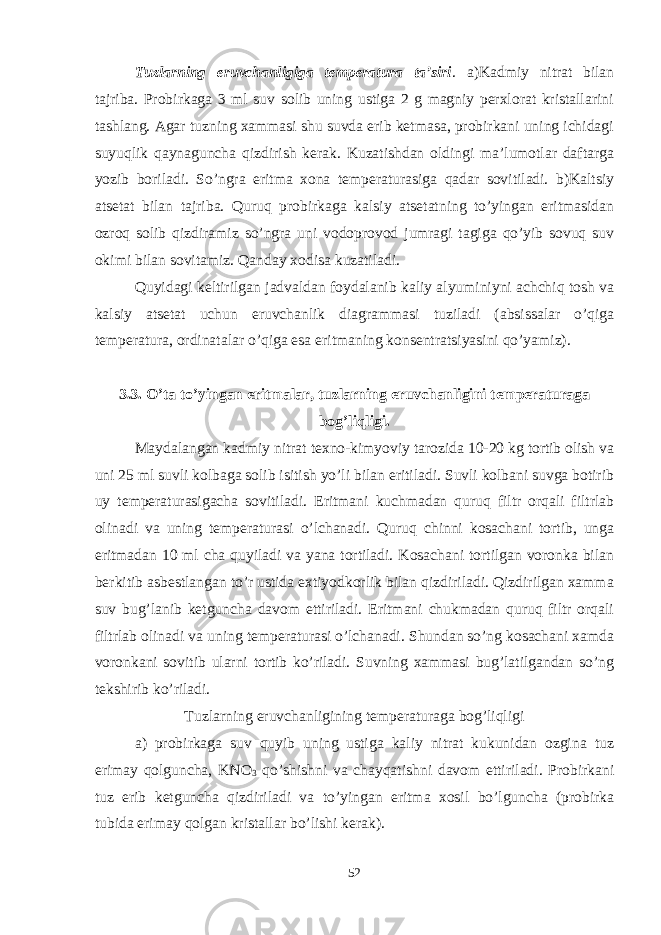 Tuzlarning eruvchanligiga temperatura ta’siri . a)Kadmiy nitrat bilan tajriba. Probirkaga 3 ml suv solib uning ustiga 2 g magniy perxlorat kristallarini tashlang. Agar tuzning xammasi shu suvda erib ketmasa, probirkani uning ichidagi suyuqlik qaynaguncha qizdirish kerak. Kuzatishdan oldingi ma’lumotlar daftarga yozib boriladi. So’ngra eritma xona temperaturasiga qadar sovitiladi. b)Kaltsiy atsetat bilan tajriba. Quruq probirkaga kalsiy atsetatning to’yingan eritmasidan ozroq solib qizdiramiz so’ngra uni vodoprovod jumragi tagiga qo’yib sovuq suv okimi bilan sovitamiz. Qanday xodisa kuzatiladi. Quyidagi keltirilgan jadvaldan foydalanib kaliy alyuminiyni achchiq tosh va kalsiy atsetat uchun eruvchanlik diagrammasi tuziladi (absissalar o’qiga temperatura, ordinatalar o’qiga esa eritmaning konsentratsiyasini qo’yamiz). 3.3. O’ta to’yingan eritmalar, tuzlarning eruvchanligini temperaturaga bog’liqligi. Maydalangan kadmiy nitrat texno-kimyoviy tarozida 10-20 kg tortib olish va uni 25 ml suvli kolbaga solib isitish yo’li bilan eritiladi. Suvli kolbani suvga botirib uy temperaturasigacha sovitiladi. Eritmani kuchmadan quruq filtr orqali filtrlab olinadi va uning temperaturasi o’lchanadi. Quruq chinni kosachani tortib, unga eritmadan 10 ml cha quyiladi va yana tortiladi. Kosachani tortilgan voronka bilan berkitib asbestlangan to’r ustida extiyodkorlik bilan qizdiriladi. Qizdirilgan xamma suv bug’lanib ketguncha davom ettiriladi. Eritmani chukmadan quruq filtr orqali filtrlab olinadi va uning temperaturasi o’lchanadi. Shundan so’ng kosachani xamda voronkani sovitib ularni tortib ko’riladi. Suvning xammasi bug’latilgandan so’ng tekshirib ko’riladi. Tuzlarning eruvchanligining temperaturaga bog’liqligi a) probirkaga suv quyib uning ustiga kaliy nitrat kukunidan ozgina tuz erimay qolguncha, KNO 3 qo’shishni va chayqatishni davom ettiriladi. Probirkani tuz erib ketguncha qizdiriladi va to’yingan eritma xosil bo’lguncha (probirka tubida erimay qolgan kristallar bo’lishi kerak). 52 