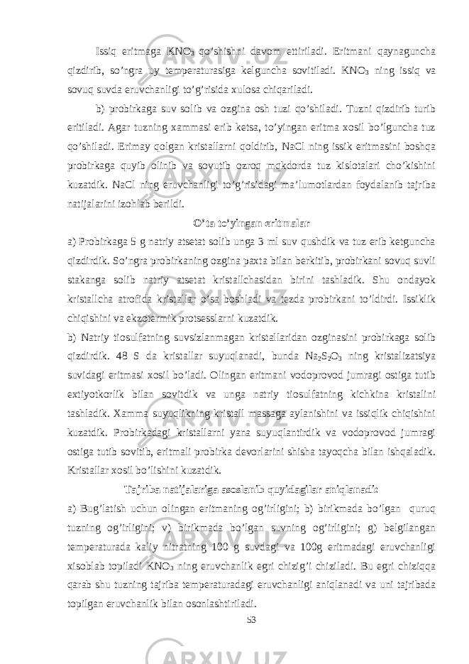 Issiq eritmaga KNO 3 qo’shishni davom ettiriladi. Eritmani qaynaguncha qizdirib, so’ngra uy temperaturasiga kelguncha sovitiladi. KNO 3 ning issiq va sovuq suvda eruvchanligi to’g’risida xulosa chiqariladi. b) probirkaga suv solib va ozgina osh tuzi qo’shiladi. Tuzni qizdirib turib eritiladi. Agar tuzning xammasi erib ketsa, to’yingan eritma xosil bo’lguncha tuz qo’shiladi. Erimay qolgan kristallarni qoldirib, NaCl ning issik eritmasini boshqa probirkaga quyib olinib va sovutib ozroq mqkdorda tuz kislotalari cho’kishini kuzatdik. NaCl ning eruvchanligi to’g’risidagi ma’lumotlardan foydalanib tajriba natijalarini izohlab berildi. O’ta to’yingan eritmalar a) Probirkaga 5 g natriy atsetat solib unga 3 ml suv qushdik va tuz erib ketguncha qizdirdik. So’ngra probirkaning ozgina paxta bilan berkitib, probirkani sovuq suvli stakanga solib natriy atsetat kristallchasidan birini tashladik. Shu ondayok kristallcha atrofida kristallar o’sa boshladi va tezda probirkani to’ldirdi. Issiklik chiqishini va ekzotermik protsesslarni kuzatdik. b) Natriy tiosulfatning suvsizlanmagan kristallaridan ozginasini probirkaga solib qizdirdik. 48 S da kristallar suyuqlanadi, bunda Na 2 S 2 O 3 ning kristalizatsiya suvidagi eritmasi xosil bo’ladi. Olingan eritmani vodoprovod jumragi ostiga tutib extiyotkorlik bilan sovitdik va unga natriy tiosulfatning kichkina kristalini tashladik. Xamma suyuqlikning kristall massaga aylanishini va issiqlik chiqishini kuzatdik. Probirkadagi kristallarni yana suyuqlantirdik va vodoprovod jumragi ostiga tutib sovitib, eritmali probirka devorlarini shisha tayoqcha bilan ishqaladik. Kristallar xosil bo’lishini kuzatdik. Tajriba natijalariga asoslanib quyidagilar aniqlanadi: a) Bug’latish uchun olingan eritmaning og’irligini; b) birikmada bo’lgan quruq tuzning og’irligini; v) birikmada bo’lgan suvning og’irligini; g) belgilangan temperaturada kaliy nitratning 100 g suvdagi va 100g eritmadagi eruvchanligi xisoblab topiladi KNO 3 ning eruvchanlik egri chizig’i chiziladi. Bu egri chiziqqa qarab shu tuzning tajriba temperaturadagi eruvchanligi aniqlanadi va uni tajribada topilgan eruvchanlik bilan osonlashtiriladi. 53 