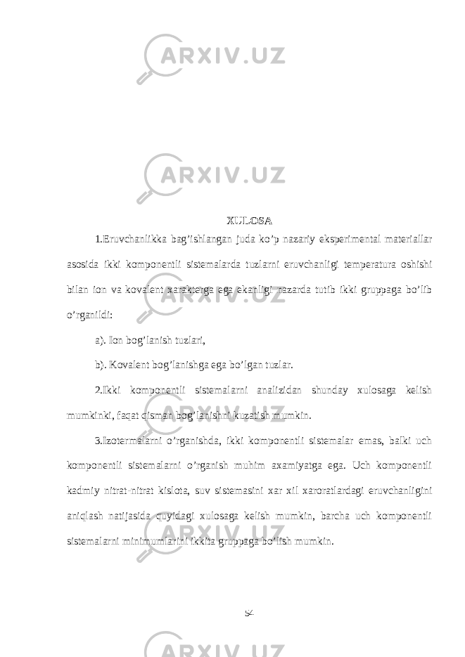 XULOSA 1. Eruvchanlikka bag ’ ishlangan juda ko ’ p nazariy eksperimental materiallar asosida ikki komponentli sistemalarda tuzlarni eruvchanligi temperatura oshishi bilan ion va kovalent xarakterga ega ekanligi nazarda tutib ikki gruppaga bo ’ lib o ’ rganildi : a). Ion bog’lanish tuzlari, b). Kovalent bog’lanishga ega bo’lgan tuzlar. 2.Ikki komponentli sistemalarni analizidan shunday xulosaga kelish mumkinki, faqat qisman bog’lanishni kuzatish mumkin. 3.Izotermalarni o’rganishda, ikki komponentli sistemalar emas, balki uch komponentli sistemalarni o’rganish muhim axamiyatga ega. Uch komponentli k admiy nitrat-nitrat kislota, suv sistemasini xar xil xaroratlardagi eruvchanligini aniqlash natijasida quyidagi xulosaga kelish mumkin, barcha uch komponentli sistemalarni minimumlarini ikkita gruppaga bo’lish mumkin. 54 