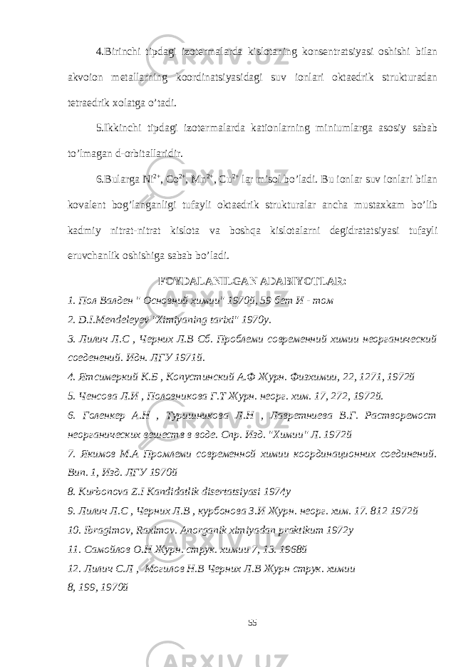 4.Birinchi tipdagi izotermalarda kislotaning konsentratsiyasi oshishi bilan akvoion metallarning koordinatsiyasidagi suv ionlari oktaedrik strukturadan tetraedrik xolatga o’tadi. 5.Ikkinchi tipdagi izotermalarda kationlarning miniumlarga asosiy sabab to’lmagan d-orbitallaridir. 6.Bularga Ni 2+ , Co 2+ , Mn 2+ , Cu 2+ lar misol bo’ladi. Bu ionlar suv ionlari bilan kovalent bog’langanligi tufayli oktaedrik strukturalar ancha mustaxkam bo’lib k admiy nitrat-nitrat kislota va boshqa kislotalarni degidratatsiyasi tufayli eruvchanlik oshishiga sabab bo’ladi. FOYDALANILGAN ADABIYOTLAR: 1. Пол Валден &#34; Основний химии&#34; 1970й, 59 бет И - том 2. D.I.Mendeleyev &#34;Ximiyaning tarixi&#34; 1 970 y. 3. Лилич Л.С , Черних Л.В Сб. Проблеми современний химии неорганический соеденений. Идн. ЛГУ 1971й. 4. Ятсимеркий К.Б , Копустинский А.Ф Журн. Физхимии, 22, 1271, 1972й 5. Ченсова Л.И , Половникова Г.Т Журн. неорг. хим. 17, 272, 1972й. 6. Голенкер А.Н , Туришникова Л.Н , Лавретниева В.Г. Растворемост неорганических вешеств в воде. Спр. Изд. &#34;Химии&#34; Л. 1972й 7. Якимов М.А Промлеми современной химии координационних соединений. Вип. 1, Изд. ЛГУ 1970й 8. Kurbonova Z.I Kandidatlik disertatsiyasi 1974y 9. Лилич Л.С , Черних Л.В , курбонова З.И Журн. неорг. хим. 17. 812 1972й 10. Ibragimov, Raximov. Anorganik ximiyadan praktikum 1972y 11. Самойлов О.Н Журн. струк. химии 7, 13. 1968й 12. Лилич С.Л , Могилов Н.В Черних Л.В Журн струк. химии 8, 199, 1970 й 55 