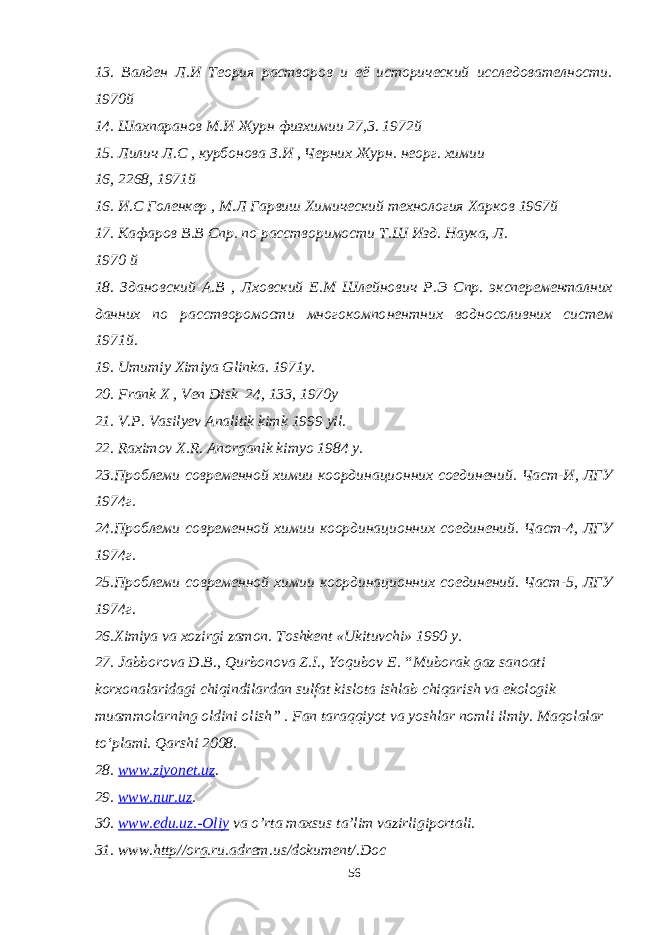 13. Валден Л.И Теория растворов и её исторический исследователности. 1970й 14. Шахпаранов М.И Журн физхимии 27,3. 1972й 15. Лилич Л.С , курбонова З.И , Черних Журн. неорг. химии 16, 2268, 1971 й 16. И.С Голенкер , М.Л Гарвиш Химический технология Хар ков 1967й 17. Кафаров В.В Спр. по расстворимости Т.Ш Изд. Наука, Л. 1970 й 18. Здановский А.В , Лховский Е.М Шлейнович Р.Э Спр. эксперементалних данних по расстворомости многокомпо нентних водносоливних систем 1971й. 19. Umumiy Ximiya Glinka. 19 7 1y. 20. Frank X , Ven Disk 24, 133, 19 70 y 21. V.P. Vasilyev Analitik kimk 1999 yil. 22. Raximov X.R. Anorganik kimyo 1984 y. 23.Проблеми современной химии координационних соединений. Част-И, ЛГУ 1974г. 24.Проблеми современной химии координационних соединений. Част-4, ЛГУ 1974г. 25.Проблеми современной химии координационних соединений. Част-5, ЛГУ 1974г. 26. Ximiya va xozirgi zamon . Toshkent «Ukituvchi» 1990 y. 27. Jabborova D.B., Qurbonova Z.I., Yoqubov E. “Muborak gaz sanoati korxonalaridagi chiqindilardan sulfat kislota ishlab chiqarish va ekologik muammolarning oldini olish” . Fan taraqqiyot va yoshlar nomli ilmiy. Maqolalar tо‘plami. Qarshi 2008. 28 . www.ziyonet.uz . 29. www.nur.uz . 30. www.edu.uz.-Oliy va o’rta maxsus ta’lim vazirligiportali. 31. www. http//org.ru.adrem .us/dokument/.Doc 56 