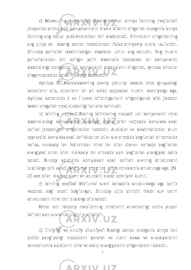 a) Mavzuning dolzarbligi. Xozirgi zamon ximiya fanining rivojlanishi jarayonida eritmalarda komponentlarni o’zaro ta’sirini o’rganish anorganik kimyo fanining eng aktual problemalaridan biri xisoblanadi. Eritmalarni o’rganishning eng qulay va xozirgi zamon metodlaridan fiziko-ximiyaviy analiz usullaridir. Shunday yo’nalish tekshiriladigan obyektlar uchun eng zarurdir. Eng muxim yo’nalishlardan biri bo’lgan ya’ni sistematik taqqoslash bir komponentli sistemalarga qaraganda uch komponentli sistemalarni o’rganish, ayniqsa anionlar o’zgarmas xolda qarash dikkatga sazovordir. Ayniqsa D.I.Mendeleyevning davriy qonuniy asosida bitta gruppadagi kationlarni olib, anionlarni bir xil xolda taqqoslash muxim axamiyatga ega. Ayniqsa kationlarda d va f qavat to’ldirilganlarni o’rganilganda sifat jixatdan keskin o’zgarish mavjud ekanligi ionlarda ko’rinadi. b) Ishning maqsadi. Bizning ishimizning maqsadi uch komponentli nitrat sistemalardagi komponentlar orasidagi o’zaro ta’sir natijasida kompleks xosil bo’lish jarayonlarni o’rganishdan iboratdir. Analizlar va tekshirishlardan shuni qayt etdiki kompleks xosil bo’lishda ion bilan suv o’rtasida bog’lanish bir tomonda bo’lsa, markaziy ion ikkinchidan nitrat ion bilan qisman bo’lsada bog’lanish energiyasi anion bilan markaziy ion o’rtasida xam bog’lanish energiyasi oshib boradi. Bunday xolatlarda kompleksni xosil bo’lishi suvning strukturasini buzilishga olib keladi. Ma’lumki nitrat ion uch burchaktemis strukturaga ega. (N- O) azot bilan kislorod suvni strukturasini buzish qobiliyati kuchli. c) Ishning vazifasi Ma’lumki suvni tetraedrik strukturasiga ega bo’lib vodorod bog’ orqali bog’langan. Shunday qilib birinchi faktor suv ionini strukturasini nitrat ioni buzishga olib keladi. Nitrat ioni ishqoriy metallarning nitratlarini eruvchanligi ancha yuqori bo’lishi xam suv strukturasini buzilishidir. d) Ilmiyligi va amaliy ahamiyati Xozirgi zamon anorganik kimyo fani oldida yangi-yangi moddalarni yaratish va ularni xossa va xususiyatlarini termodinamik xolatlarini ichki va tashqi energiyalarini o’rganishdan iboratdir. 7 