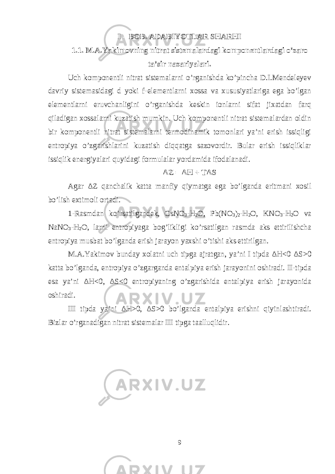 I – BOB. ADABIYOTLAR SHARHI 1.1. M.A.Yakimovning nitrat sistemalardagi komponentlardagi o’zaro ta’sir nazariyalari. Uch komponentli nitrat sistemalarni o’rganishda ko’pincha D.I.Mendeleyev davriy sistemasidagi d yoki f-elementlarni xossa va xususiyatlariga ega bo’lgan elementlarni eruvchanligini o’rganishda keskin ionlarni sifat jixatdan farq qiladigan xossalarni kuzatish mumkin. Uch komponentli nitrat sistemalardan oldin bir komponentli nitrat sistemalarni termodinamik tomonlari ya’ni erish issiqligi entropiya o’zgarishlarini kuzatish diqqatga sazovordir. Bular erish issiqliklar issiqlik energiyalari quyidagi formulalar yordamida ifodalanadi. Δ Z = Δ H + T Δ S Agar Δ Z qanchalik katta manfiy qiymatga ega bo’lganda eritmani xosil bo’lish extimoli ortadi. 1-Rasmdan ko’rsatilgandek, CsNO 3 -H 2 O, Pb(NO 3 ) 2 -H 2 O, KNO 3 -H 2 O va NaNO 3 -H 2 O, larni entropiyaga bog’likligi ko’rsatilgan rasmda aks ettirilishcha entropiya musbat bo’lganda erish jarayon yaxshi o’tishi aks ettirilgan. M.A.Yakimov bunday xolatni uch tipga ajratgan, ya’ni I tipda Δ H<0 Δ S>0 katta bo’lganda, entropiya o’zgarganda entalpiya erish jarayonini oshiradi. II-tipda esa ya’ni Δ H<0, Δ S<0 entropiyaning o’zgarishida entalpiya erish jarayonida oshiradi. III tipda ya’ni Δ H>0, Δ S>0 bo’lganda entalpiya erishni qiyinlashtiradi. Bizlar o’rganadigan nitrat sistemalar III tipga taalluqlidir. 9 