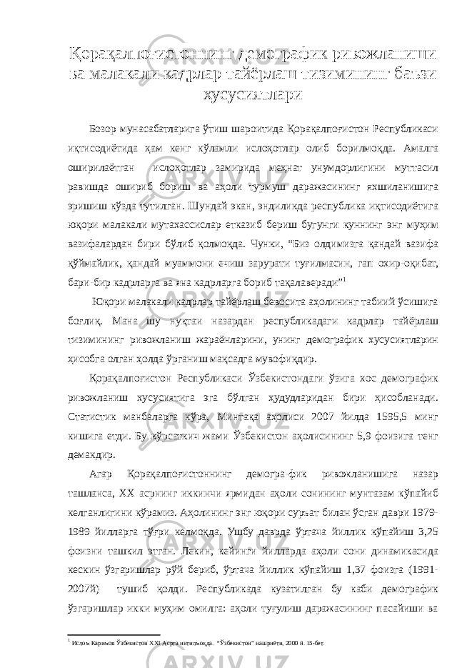 Қорақалпоғистоннинг демографик ривожланиши ва малакали кадрлар тайёрлаш тизимининг баъзи хусусиятлари Бозор мунасабатларига ўтиш шароитида Қорақалпоғистон Республикаси иқтисодиётида ҳам кенг кўламли ислоҳотлар олиб борилмоқда. Амалга оширилаётган ислоҳотлар замирида меҳнат унумдорлигини муттасил равишда ошириб бориш ва аҳоли турмуш даражасининг яхшиланишига эришиш кўзда тутилган. Шундай экан, эндиликда республика иқтисодиётига юқори малакали мутахассислар етказиб бериш бугунги куннинг энг муҳим вазифалардан бири бўлиб қолмоқда. Чунки, “Биз олдимизга қандай вазифа қўймайлик, қандай муаммони ечиш зарурати туғилмасин, гап охир-оқибат, бари-бир кадрларга ва яна кадрларга бориб тақалаверади” 1 Юқори малакали кадрлар тайёрлаш бевосита аҳолининг табиий ўсишига боғлиқ. Мана шу нуқтаи назардан республикадаги кадрлар тайёрлаш тизимининг ривожланиш жараёнларини, унинг демографик хусусиятларин ҳисобга олган ҳолда ўрганиш мақсадга мувофиқдир. Қорақалпоғистон Республикаси Ўзбекистондаги ўзига хос демографик ривожланиш хусусиятига эга бўлган ҳудудларидан бири ҳисобланади. Статистик манбаларга кўра, Минтақа аҳолиси 2007 йилда 1595,5 минг кишига етди. Бу кўрсаткич жами Ўзбекистон аҳолисининг 5,9 фоизига тенг демакдир. Агар Қорақалпоғистоннинг демогра-фик ривожланишига назар ташланса, ХХ асрнинг иккинчи ярмидан аҳоли сонининг мунтазам кўпайиб келганлигини кўрамиз. Аҳолининг энг юқори суръат билан ўсган даври 1979- 1989 йилларга тўғри келмоқда. Ушбу даврда ўртача йиллик кўпайиш 3,25 фоизни ташкил этган. Лекин, кейинги йилларда аҳоли сони динамикасида кескин ўзгаришлар рўй бериб, ўртача йиллик кўпайиш 1,37 фоизга (1991- 2007й) тушиб қолди. Республикада кузатилган бу каби демографик ўзгаришлар икки муҳим омилга: аҳоли туғулиш даражасининг пасайиши ва 1 Ислом Каримов Ўзбекистон ХХ I Асрга интилмоқда. “Ўзбекистон” нашриёти, 2000 й. 15-бет. 