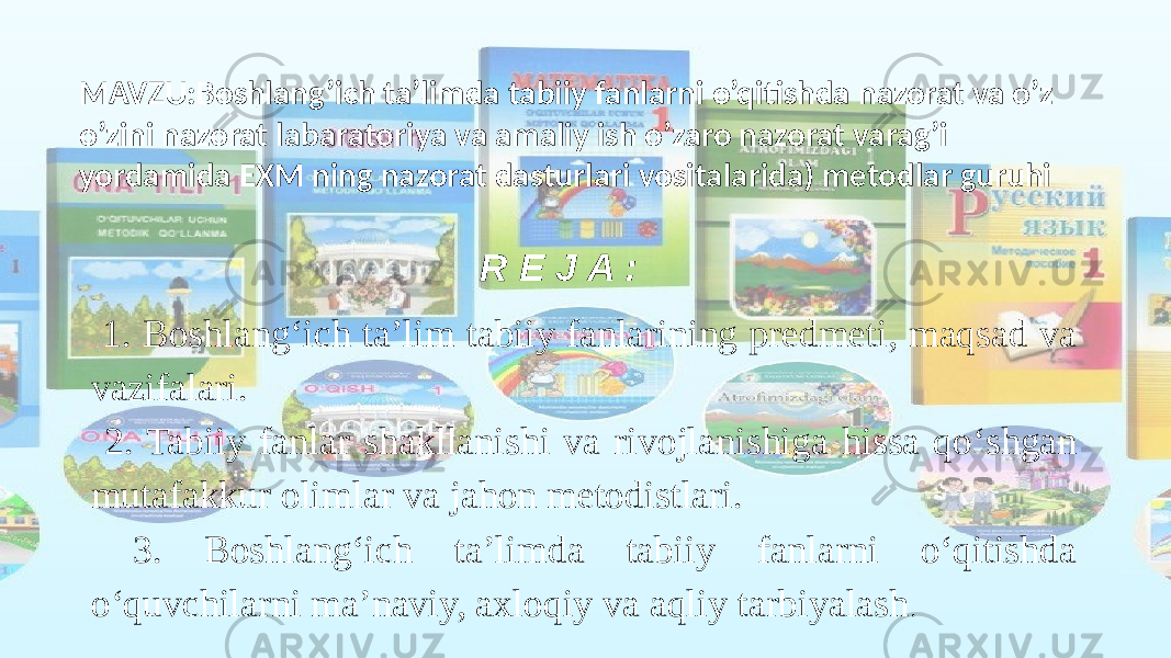 MAVZU:Boshlang’ich ta’limda tabiiy fanlarni o’qitishda nazorat va o’z o’zini nazorat labaratoriya va amaliy ish o’zaro nazorat varag’i yordamida EXM ning nazorat dasturlari vositalarida) metodlar guruhi R E J A : 1. Boshlang‘ich taʼlim tabiiy fanlarining predmeti, maqsad va vazifalari. 2. Tabiiy fanlar shakllanishi va rivojlanishiga hissa qo‘shgan mutafakkur olimlar va jahon metodistlari. 3. Boshlang‘ich taʼlimda tabiiy fanlarni o‘qitishda o‘quvchilarni ma’naviy, axloqiy va aqliy tarbiyalash . 