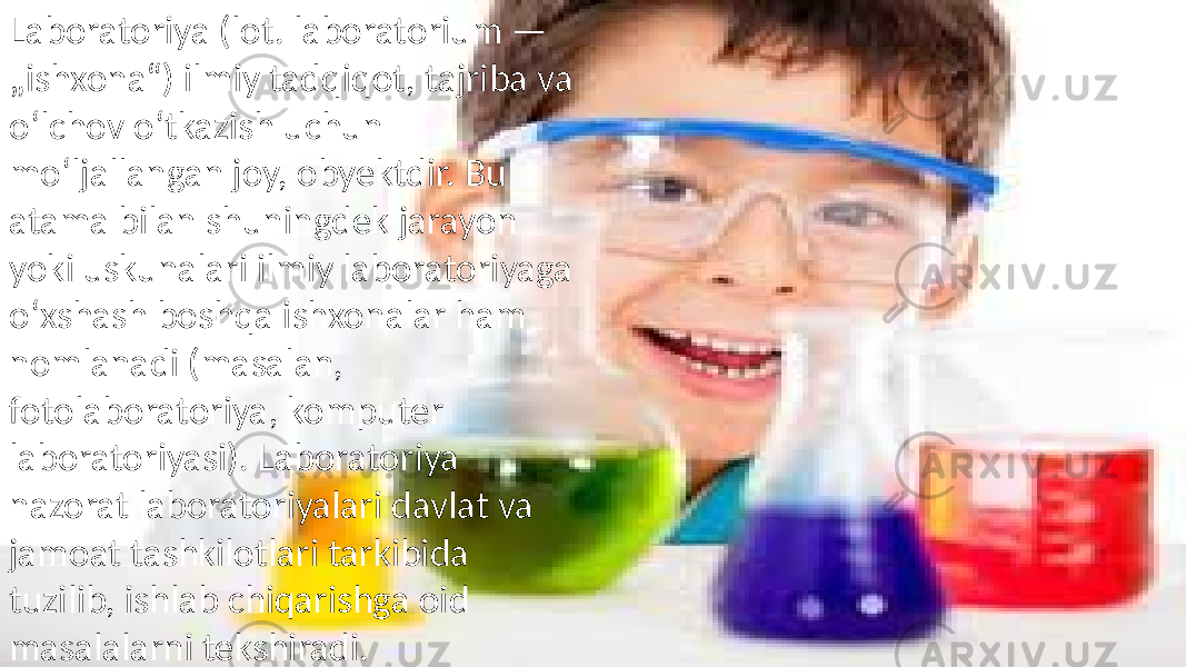 Laboratoriya (lot. laboratorium — „ishxona“) ilmiy tadqiqot, tajriba va oʻlchov oʻtkazish uchun moʻljallangan joy, obyektdir. Bu atama bilan shuningdek jarayon yoki uskunalari ilmiy laboratoriyaga oʻxshash boshqa ishxonalar ham nomlanadi (masalan, fotolaboratoriya, komputer laboratoriyasi). Laboratoriya nazorat laboratoriyalari davlat va jamoat tashkilotlari tarkibida tuzilib, ishlab chiqarishga oid masalalarni tekshiradi. 