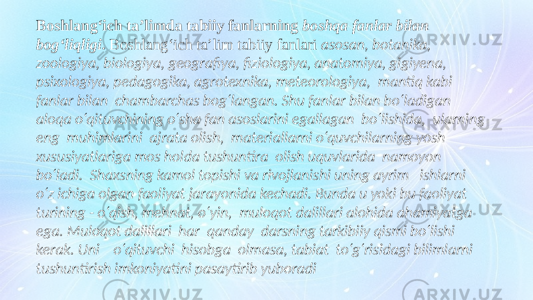 Boshlang‘ich taʼlimda tabiiy fanlarning boshqa fanlar bilan bog‘liqligi . Boshlang‘ich taʼlim tabiiy fanlari asosan, botanika, zoologiya, biologiya, geografiya, fiziologiya, anatomiya, gigiyena, psixologiya, pedagogika, agrotexnika, meteorologiya, mantiq kabi fanlar bilan chambarchas bog‘langan. Shu fanlar bilan bo‘ladigan aloqa o‘qituvchining o‘sha fan asoslarini egallagan bo‘lishida, ularning eng muhimlarini ajrata olish, materiallarni o‘quvchilarning yosh xususiyatlariga mos holda tushuntira olish uquvlarida namoyon bo‘ladi. Shaxsning kamol topishi va rivojlanishi uning ayrim ishlarni o‘z ichiga olgan faoliyat jarayonida kechadi. Bunda u yoki bu faoliyat turining - o‘qish, mehnat, o‘yin, muloqot dalillari alohida ahamiyatga ega. Muloqot dalillari har qanday darsning tarkibiiy qismi bo‘lishi kerak. Uni o‘qituvchi hisobga olmasa, tabiat to‘g‘risidagi bilimlarni tushuntirish imkoniyatini pasaytirib yuboradi 