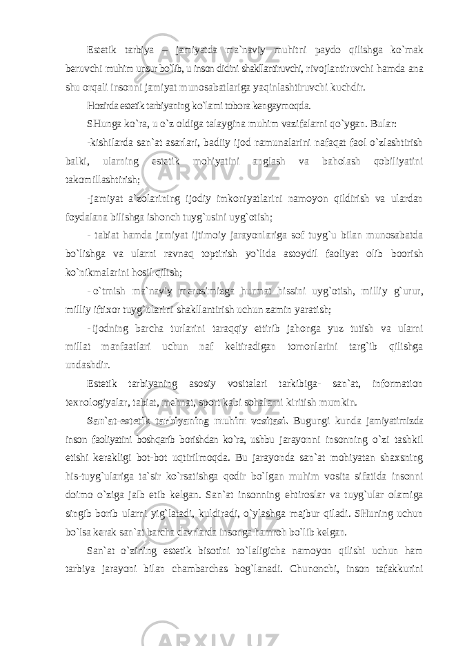 Estetik tarbiya – jamiyatda ma`naviy muhitni paydo qilishga ko`mak beruvchi muhim unsur bo`lib, u inson didini shakllantiruvchi, rivojlantiruvchi hamda ana shu orqali insonni jamiyat munosabatlariga yaqinlashtiruvchi kuchdir. Hozirda estetik tarbiyaning ko`lami tobora kengaymoqda. SHunga ko`ra, u o`z oldiga talaygina muhim vazifalarni qo`ygan. Bular: -kishilarda san`at asarlari, badiiy ijod namunalarini nafaqat faol o`zlashtirish balki, ularning estetik mohiyatini anglash va baholash qobiliyatini takomillashtirish; -jamiyat a`zolarining ijodiy imkoniyatlarini namoyon qildirish va ulardan foydalana bilishga ishonch tuyg`usini uyg`otish; - tabiat hamda jamiyat ijtimoiy jarayonlariga sof tuyg`u bilan munosabatda bo`lishga va ularni ravnaq toptirish yo`lida astoydil faoliyat olib boorish ko`nikmalarini hosil qilish; - o`tmish ma`naviy merosimizga hurmat hissini uyg`otish, milliy g`urur, milliy iftixor tuyg`ularini shakllantirish uchun zamin yaratish; - ijodning barcha turlarini taraqqiy ettirib jahonga yuz tutish va ularni millat manfaatlari uchun naf keltiradigan tomonlarini targ`ib qilishga undashdir. Estetik tarbiyaning asosiy vositalari tarkibiga- san`at, information texnologiyalar, tabiat, mehnat, sport kabi sohalarni kiritish mumkin. San`at-estetik tarbiyaning muhim vositasi . Bugungi kunda jamiyatimizda inson faoliyatini boshqarib borishdan ko`ra, ushbu jarayonni insonning o`zi tashkil etishi kerakligi bot-bot uqtirilmoqda. Bu jarayonda san`at mohiyatan shaxsning his-tuyg`ulariga ta`sir ko`rsatishga qodir bo`lgan muhim vosita sifatida insonni doimo o`ziga jalb etib kelgan. San`at insonning ehtiroslar va tuyg`ular olamiga singib borib ularni yig`latadi, kuldiradi, o`ylashga majbur qiladi. SHuning uchun bo`lsa kerak san`at barcha davrlarda insonga hamroh bo`lib kelgan. San`at o`zining estetik bisotini to`laligicha namoyon qilishi uchun ham tarbiya jarayoni bilan chambarchas bog`lanadi. Chunonchi, inson tafakkurini 