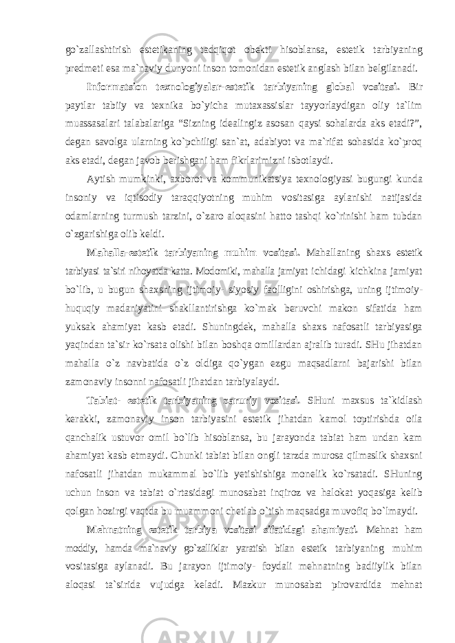 go`zallashtirish estetikaning tadqiqot obekti hisoblansa, estetik tarbiyaning predmeti esa ma`naviy dunyoni inson tomonidan estetik anglash bilan belgilanadi. Informatsion texnologiyalar-estetik tarbiyaning global vositasi . Bir paytlar tabiiy va texnika bo`yicha mutaxassislar tayyorlaydigan oliy ta`lim muassasalari talabalariga “Sizning idealingiz asosan qaysi sohalarda aks etadi?”, degan savolga ularning ko`pchiligi san`at, adabiyot va ma`rifat sohasida ko`proq aks etadi, degan javob berishgani ham fikrlarimizni isbotlaydi. Aytish mumkinki, axborot va kommunikatsiya texnologiyasi bugungi kunda insoniy va iqtisodiy taraqqiyotning muhim vositasiga aylanishi natijasida odamlarning turmush tarzini, o`zaro aloqasini hatto tashqi ko`rinishi ham tubdan o`zgarishiga olib keldi. Mahalla-estetik tarbiyaning muhim vositasi . Mahallaning shaxs estetik tarbiyasi ta`siri nihoyatda katta. Modomiki, mahalla jamiyat ichidagi kichkina jamiyat bo`lib, u bugun shaxsning ijtimoiy- siyosiy faolligini oshirishga, uning ijtimoiy- huquqiy madaniyatini shakllantirishga ko`mak beruvchi makon sifatida ham yuksak ahamiyat kasb etadi. Shuningdek, mahalla shaxs nafosatli tarbiyasiga yaqindan ta`sir ko`rsata olishi bilan boshqa omillardan ajralib turadi. SHu jihatdan mahalla o`z navbatida o`z oldiga qo`ygan ezgu maqsadlarni bajarishi bilan zamonaviy insonni nafosatli jihatdan tarbiyalaydi. Tabiat- estetik tarbiyaning zaruriy vositasi . SHuni maxsus ta`kidlash kerakki, zamonaviy inson tarbiyasini estetik jihatdan kamol toptirishda oila qanchalik ustuvor omil bo`lib hisoblansa, bu jarayonda tabiat ham undan kam ahamiyat kasb etmaydi. Chunki tabiat bilan ongli tarzda murosa qilmaslik shaxsni nafosatli jihatdan mukammal bo`lib yetishishiga monelik ko`rsatadi. SHuning uchun inson va tabiat o`rtasidagi munosabat inqiroz va halokat yoqasiga kelib qolgan hozirgi vaqtda bu muammoni chetlab o`tish maqsadga muvofiq bo`lmaydi. Mehnatning estetik tarbiya vositasi sifatidagi ahamiyati . Mehnat ham moddiy, hamda ma`naviy go`zalliklar yaratish bilan estetik tarbiyaning muhim vositasiga aylanadi. Bu jarayon ijtimoiy- foydali mehnatning badiiylik bilan aloqasi ta`sirida vujudga keladi. Mazkur munosabat pirovardida mehnat 