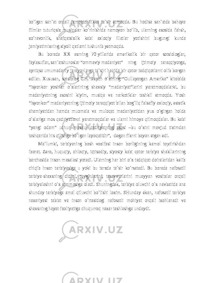 bo`lgan san`at orqali jamoatchilikka ta`sir etmoqda. Bu hodisa san`atda behayo filmlar tuturiqsiz musiqalar ko`rinishida namoyon bo`lib, ularning asosida fahsh, zo`ravonlik, shafqatsizlik kabi axloqiy illatlar yotishini bugungi kunda jamiyatimizning ziyoli qatlami tushunib yetmoqda. Bu borada XX asrning 70-yillarida amerikalik bir qator sotsiologlar, faylasuflar, san`atshunoslar “ommaviy madaniyat” ning ijtimoiy taraqqiyotga, ayniqsa umumadaniy jarayonlarga ta`siri haqida bir qator tadqiqotlarni olib borgan edilar. Xususan, sotsiolog CH. Reych o`zining “Gullayotgan Amerika” kitobida “isyonkor yoshlar o`zlarining shaxsiy “madaniyat”larini yaratmoqdalarki, bu madaniyatning asosini kiyim, musiqa va narkotiklar tashkil etmoqda. Yosh “isyonkor” madaniyatning ijtimoiy taraqqiyot bilan bog`liq falsafiy axloqiy, estetik ahamiyatidan hamda muomala va muloqat madaniyatidan yuz o`girgan holda o`zlariga mos qadriyatlarni yaratmoqdalar va ularni himoya qilmoqdalar. Bu kabi “yangi odam” uchun maskur qadriyatning asosi –bu o`zini mavjud tizimdan tashqarida his qilishga bo`lgan layoqatidir”, -degan fikrni bayon etgan edi. Ma`lumki, tarbiyaning bosh vazifasi inson borligining kamol toptirishdan iborat. Zero, huquqiy, ahloqiy, iqtisodiy, siyosiy kabi qator tarbiya shakllarining barchasida inson masalasi yotadi. Ularning har biri o`z tadqiqot doiralaridan kelib chiqib inson tarbiyasiga u yoki bu tarzda ta`sir ko`rsatadi. Bu borada nafosatli tarbiya-shaxsning didini, tuyg`ularini, tasavvurlarini muayyan vositalar orqali tarbiyalashni o`z zimmasiga oladi. Shuningdek, tarbiya oluvchi o`z navbatida ana shunday tarbiyaga amal qiluvchi bo`lishi lozim. SHunday ekan, nafosatli tarbiya nazariyasi tabiat va inson o`rtasidagi nafosatli mohiyat orqali izohlanadi va shaxsning hayot faoliyatiga chuqurroq nazar tashlashga undaydi. 