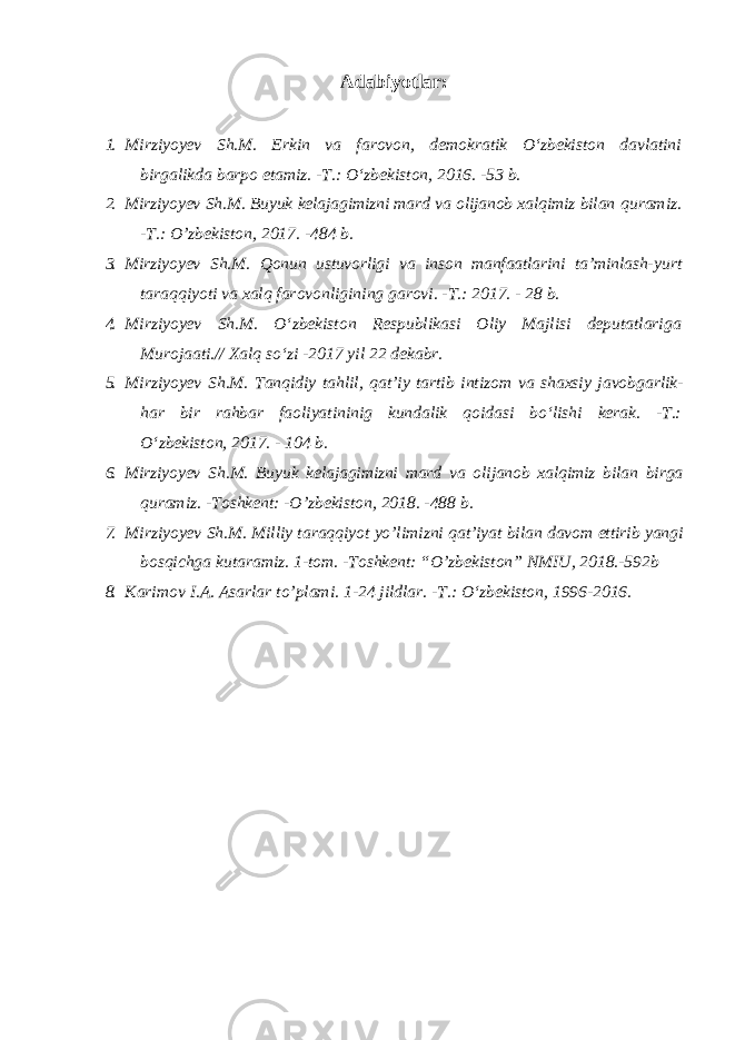 Adabiyotlar: 1. Mirziyoyev Sh.M. Erkin va farovon, demokratik O‘zbekiston davlatini birgalikda barpo etamiz. -T.: O‘zbekiston, 2016. -53 b. 2. Mirziyoyev Sh.M. Buyuk kelajagimizni mard va olijanob xalqimiz bilan quramiz. -T.: O’zbekiston, 2017. -484 b. 3. Mirziyoyev Sh.M. Qonun ustuvorligi va inson manfaatlarini ta’minlash- yurt taraqqiyoti va xalq farovonligining garovi. -T.: 2017. - 28 b. 4. Mirziyoyev Sh.M. O‘zbekiston Respublikasi Oliy Majlisi deputatlariga Murojaati.// Xalq so‘zi -2017 yil 22 dekabr. 5. Mirziyoyev Sh . M . Tanqidiy tahlil , qat ’ iy tartib intizom va shaxsiy javobgarlik - har bir rahbar faoliyatininig kundalik qoidasi bo ‘ lishi kerak . -T.: O ‘ zbekiston , 2017. - 104 b . 6. Mirziyoyev Sh . M . Buyuk kelajagimizni mard va olijanob xalqimiz bilan birga quramiz . - Toshkent : - O ’ zbekiston , 2018. -488 b . 7. Mirziyoyev Sh . M . Milliy taraqqiyot yo ’ limizni qat ’ iyat bilan davom ettirib yangi bosqichga kutaramiz . 1-tom. -Toshkent: “O’zbekiston” NMIU, 2018.-592b 8. Karimov I.A. Asarlar to’plami. 1-24 jildlar. -T.: O‘zbekiston, 1996-2016. 