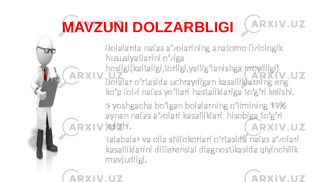  MAVZUNI DOLZARBLIGI Bolalarda nafas a’zolarining anatomo fiziologik hususiyatlarini o’ziga hosligi(kaltaligi,torligi,yallig’lanishga moyilligi) Bolalar o’rtasida uchraydigan kasalliklarning eng ko’p foizi nafas yo’llari hastaliklariga to’g’ri kelishi. 5 yoshgacha bo’lgan bolalarning o’limining 19% aynan nafas a’zolari kasalliklari hisobiga to’g’ri kelishi. Talabalar va oila shifokorlari o’rtasida nafas a’zolari kasalliklarini differensial diagnostikasida qiyinchilik mavjudligi. 