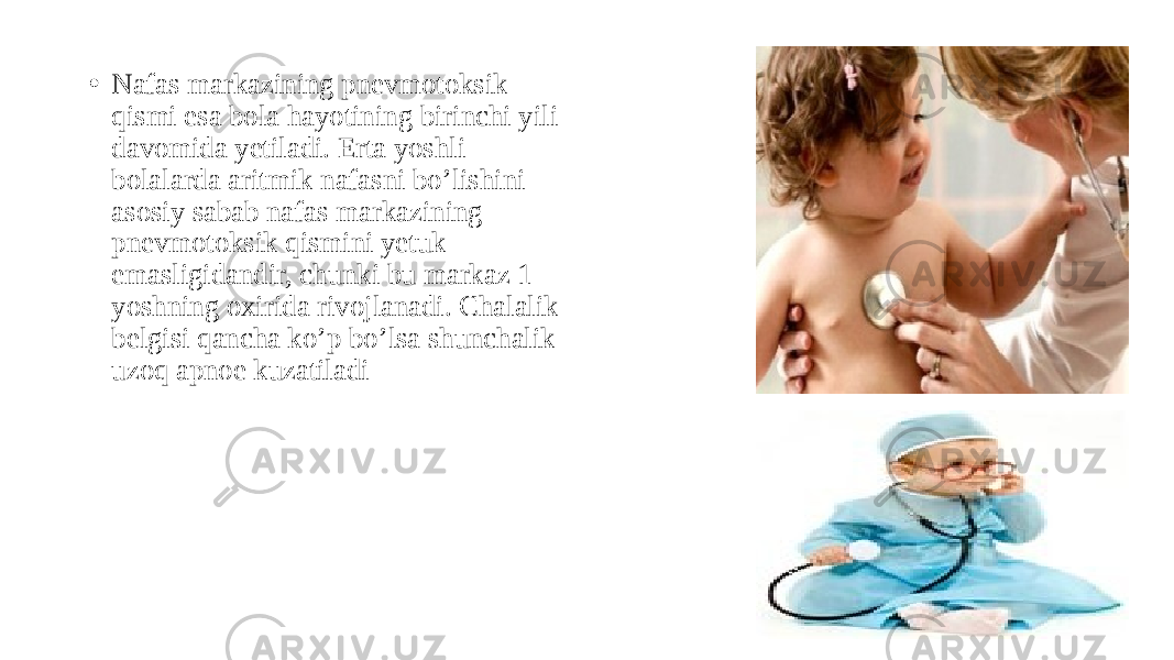 • Nafas markazining pnevmotoksik qismi esa bola hayotining birinchi yili davomida yetiladi. Erta yoshli bolalarda aritmik nafasni bo’lishini asosiy sabab nafas markazining pnevmotoksik qismini yetuk emasligidandir, chunki bu markaz 1 yoshning oxirida rivojlanadi. Chalalik belgisi qancha ko’p bo’lsa shunchalik uzoq apnoe kuzatiladi 