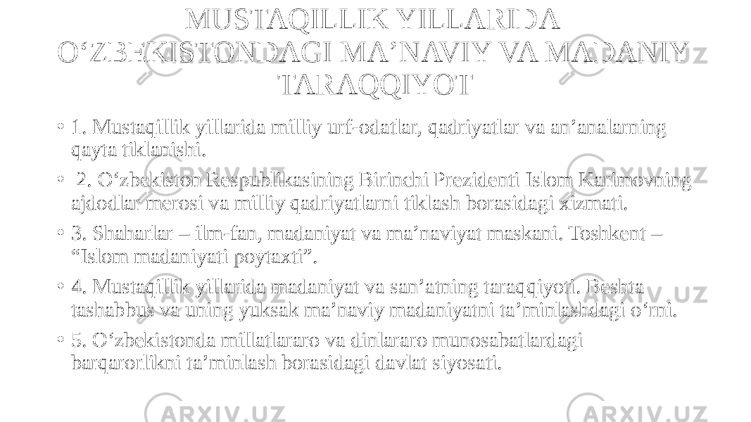 MUSTAQILLIK YILLARIDA O‘ZBEKISTONDAGI MAʼNAVIY VA MADANIY TARAQQIYOT • 1. Mustaqillik yillarida milliy urf-odatlar, qadriyatlar va anʼanalarning qayta tiklanishi. • 2. O‘zbekiston Respublikasining Birinchi Prezidenti Islom Karimovning ajdodlar merosi va milliy qadriyatlarni tiklash borasidagi xizmati. • 3. Shaharlar – ilm-fan, madaniyat va maʼnaviyat maskani. Toshkent – “Islom madaniyati poytaxti”. • 4. Mustaqillik yillarida madaniyat va sanʼatning taraqqiyoti. Beshta tashabbus va uning yuksak maʼnaviy madaniyatni taʼminlashdagi o‘rni. • 5. O‘zbekistonda millatlararo va dinlararo munosabatlardagi barqarorlikni taʼminlash borasidagi davlat siyosati. 