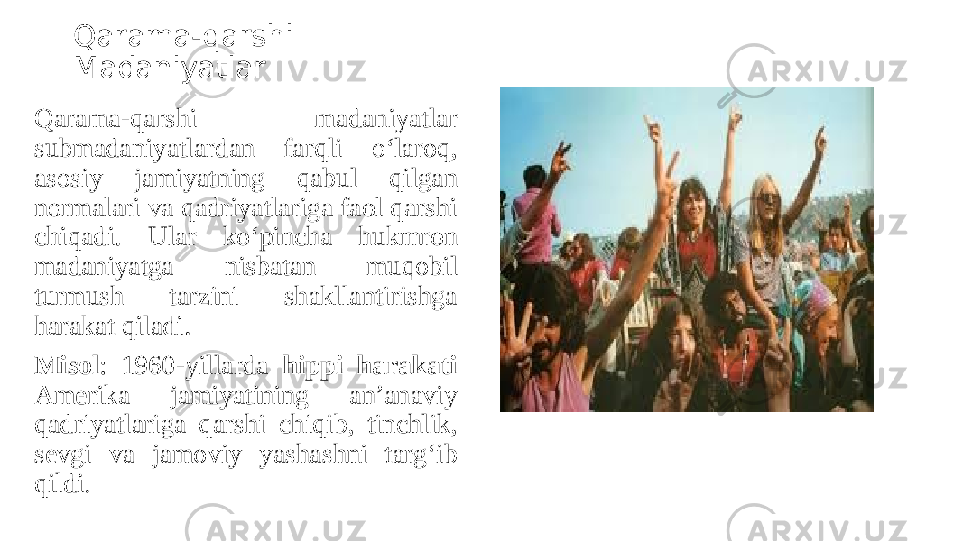 Qarama-qarshi Madaniyatlar Qarama-qarshi madaniyatlar submadaniyatlardan farqli o‘laroq, asosiy jamiyatning qabul qilgan normalari va qadriyatlariga faol qarshi chiqadi. Ular ko‘pincha hukmron madaniyatga nisbatan muqobil turmush tarzini shakllantirishga harakat qiladi. Misol : 1960-yillarda hippi harakati Amerika jamiyatining an’anaviy qadriyatlariga qarshi chiqib, tinchlik, sevgi va jamoviy yashashni targ‘ib qildi. 