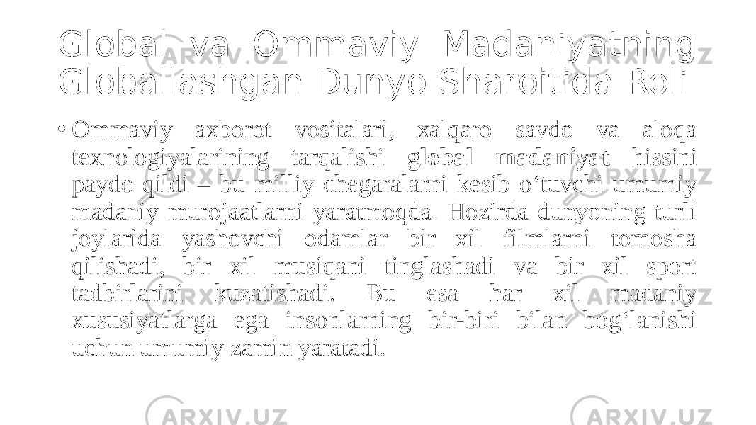 Global va Ommaviy Madaniyatning Globallashgan Dunyo Sharoitida Roli • Ommaviy axborot vositalari, xalqaro savdo va aloqa texnologiyalarining tarqalishi global madaniyat hissini paydo qildi – bu milliy chegaralarni kesib o‘tuvchi umumiy madaniy murojaatlarni yaratmoqda. Hozirda dunyoning turli joylarida yashovchi odamlar bir xil filmlarni tomosha qilishadi, bir xil musiqani tinglashadi va bir xil sport tadbirlarini kuzatishadi. Bu esa har xil madaniy xususiyatlarga ega insonlarning bir-biri bilan bog‘lanishi uchun umumiy zamin yaratadi. 